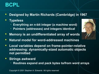 Copyright © 2001 Stephen A. Edwards All rights reserved
BCPL
 Designed by Martin Richards (Cambridge) in 1967
 Typeless
• Everything an n-bit integer (a machine word)
• Pointers (addresses) and integers identical
 Memory is an undifferentiated array of words
 Natural model for word-addressed machines
 Local variables depend on frame-pointer-relative
addressing: dynamically-sized automatic objects
not permitted
 Strings awkward
• Routines expand and pack bytes to/from word arrays
 