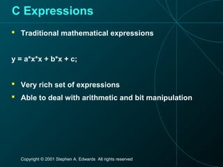 Copyright © 2001 Stephen A. Edwards All rights reserved
C Expressions
 Traditional mathematical expressions
y = a*x*x + b*x + c;
 Very rich set of expressions
 Able to deal with arithmetic and bit manipulation
 