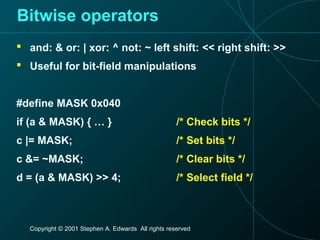 Copyright © 2001 Stephen A. Edwards All rights reserved
Bitwise operators
 and: & or: | xor: ^ not: ~ left shift: << right shift: >>
 Useful for bit-field manipulations
#define MASK 0x040
if (a & MASK) { … } /* Check bits */
c |= MASK; /* Set bits */
c &= ~MASK; /* Clear bits */
d = (a & MASK) >> 4; /* Select field */
 