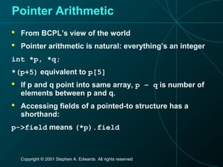 Copyright © 2001 Stephen A. Edwards All rights reserved
Pointer Arithmetic
 From BCPL’s view of the world
 Pointer arithmetic is natural: everything’s an integer
int *p, *q;
*(p+5) equivalent to p[5]
 If p and q point into same array, p – q is number of
elements between p and q.
 Accessing fields of a pointed-to structure has a
shorthand:
p->field means (*p).field
 