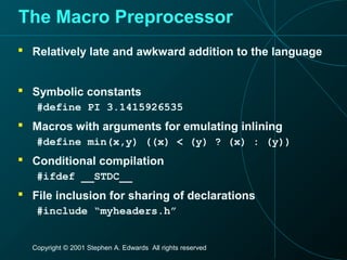 Copyright © 2001 Stephen A. Edwards All rights reserved
The Macro Preprocessor
 Relatively late and awkward addition to the language
 Symbolic constants
#define PI 3.1415926535
 Macros with arguments for emulating inlining
#define min(x,y) ((x) < (y) ? (x) : (y))
 Conditional compilation
#ifdef __STDC__
 File inclusion for sharing of declarations
#include “myheaders.h”
 