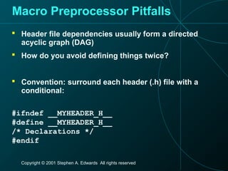Copyright © 2001 Stephen A. Edwards All rights reserved
Macro Preprocessor Pitfalls
 Header file dependencies usually form a directed
acyclic graph (DAG)
 How do you avoid defining things twice?
 Convention: surround each header (.h) file with a
conditional:
#ifndef __MYHEADER_H__
#define __MYHEADER_H__
/* Declarations */
#endif
 