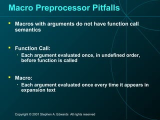 Copyright © 2001 Stephen A. Edwards All rights reserved
Macro Preprocessor Pitfalls
 Macros with arguments do not have function call
semantics
 Function Call:
• Each argument evaluated once, in undefined order,
before function is called
 Macro:
• Each argument evaluated once every time it appears in
expansion text
 