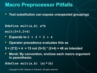 Copyright © 2001 Stephen A. Edwards All rights reserved
Macro Preprocessor Pitfalls
 Text substitution can expose unexpected groupings
#define mult(a,b) a*b
mult(5+3,2+4)
 Expands to 5 + 3 * 2 + 4
 Operator precedence evaluates this as
5 + (3*2) + 4 = 15 not (5+3) * (2+4) = 48 as intended
 Moral: By convention, enclose each macro argument
in parenthesis:
#define mult(a,b) (a)*(b)
 