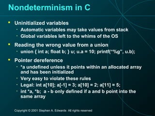 Copyright © 2001 Stephen A. Edwards All rights reserved
Nondeterminism in C
 Uninitialized variables
• Automatic variables may take values from stack
• Global variables left to the whims of the OS
 Reading the wrong value from a union
• union { int a; float b; } u; u.a = 10; printf(“%g”, u.b);
 Pointer dereference
• *a undefined unless it points within an allocated array
and has been initialized
• Very easy to violate these rules
• Legal: int a[10]; a[-1] = 3; a[10] = 2; a[11] = 5;
• int *a, *b; a - b only defined if a and b point into the
same array
 