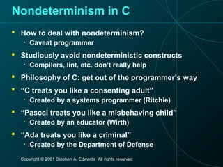 Copyright © 2001 Stephen A. Edwards All rights reserved
Nondeterminism in C
 How to deal with nondeterminism?
• Caveat programmer
 Studiously avoid nondeterministic constructs
• Compilers, lint, etc. don’t really help
 Philosophy of C: get out of the programmer’s way
 “C treats you like a consenting adult”
• Created by a systems programmer (Ritchie)
 “Pascal treats you like a misbehaving child”
• Created by an educator (Wirth)
 “Ada treats you like a criminal”
• Created by the Department of Defense
 