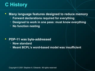Copyright © 2001 Stephen A. Edwards All rights reserved
C History
 Many language features designed to reduce memory
• Forward declarations required for everything
• Designed to work in one pass: must know everything
• No function nesting
 PDP-11 was byte-addressed
• Now standard
• Meant BCPL’s word-based model was insufficient
 