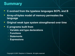 Copyright © 2001 Stephen A. Edwards All rights reserved
Summary
 C evolved from the typeless languages BCPL and B
 Array-of-bytes model of memory permeates the
language
 Original weak type system strengthened over time
 C programs built from
• Variable and type declarations
• Functions
• Statements
• Expressions
 