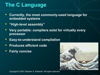 Copyright © 2001 Stephen A. Edwards All rights reserved
The C Language
 Currently, the most commonly-used language for
embedded systems
 “High-level assembly”
 Very portable: compilers exist for virtually every
processor
 Easy-to-understand compilation
 Produces efficient code
 Fairly concise
 