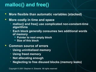 Copyright © 2001 Stephen A. Edwards All rights reserved
malloc() and free()
 More flexible than automatic variables (stacked)
 More costly in time and space
• malloc() and free() use complicated non-constant-time
algorithms
• Each block generally consumes two additional words
of memory
 Pointer to next empty block
 Size of this block
 Common source of errors
• Using uninitialized memory
• Using freed memory
• Not allocating enough
• Neglecting to free disused blocks (memory leaks)
 
