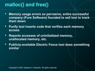 Copyright © 2001 Stephen A. Edwards All rights reserved
malloc() and free()
 Memory usage errors so pervasive, entire successful
company (Pure Software) founded to sell tool to track
them down
 Purify tool inserts code that verifies each memory
access
 Reports accesses of uninitialized memory,
unallocated memory, etc.
 Publicly-available Electric Fence tool does something
similar
 