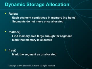 Copyright © 2001 Stephen A. Edwards All rights reserved
Dynamic Storage Allocation
 Rules:
• Each segment contiguous in memory (no holes)
• Segments do not move once allocated
 malloc()
• Find memory area large enough for segment
• Mark that memory is allocated
 free()
• Mark the segment as unallocated
 