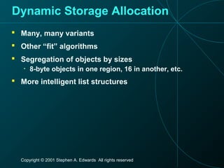 Copyright © 2001 Stephen A. Edwards All rights reserved
Dynamic Storage Allocation
 Many, many variants
 Other “fit” algorithms
 Segregation of objects by sizes
• 8-byte objects in one region, 16 in another, etc.
 More intelligent list structures
 