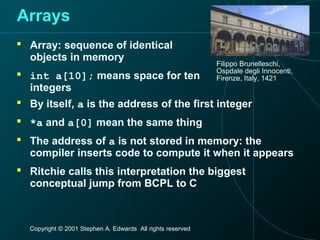 Copyright © 2001 Stephen A. Edwards All rights reserved
Arrays
 Array: sequence of identical
objects in memory
 int a[10]; means space for ten
integers
Filippo Brunelleschi,
Ospdale degli Innocenti,
Firenze, Italy, 1421
 By itself, a is the address of the first integer
 *a and a[0] mean the same thing
 The address of a is not stored in memory: the
compiler inserts code to compute it when it appears
 Ritchie calls this interpretation the biggest
conceptual jump from BCPL to C
 