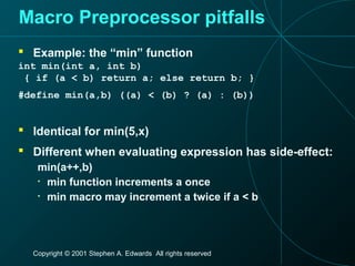 Copyright © 2001 Stephen A. Edwards All rights reserved
Macro Preprocessor pitfalls
 Example: the “min” function
int min(int a, int b)
{ if (a < b) return a; else return b; }
#define min(a,b) ((a) < (b) ? (a) : (b))
 Identical for min(5,x)
 Different when evaluating expression has side-effect:
min(a++,b)
• min function increments a once
• min macro may increment a twice if a < b
 