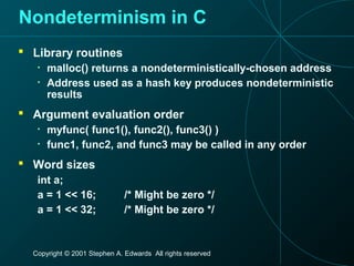 Copyright © 2001 Stephen A. Edwards All rights reserved
Nondeterminism in C
 Library routines
• malloc() returns a nondeterministically-chosen address
• Address used as a hash key produces nondeterministic
results
 Argument evaluation order
• myfunc( func1(), func2(), func3() )
• func1, func2, and func3 may be called in any order
 Word sizes
int a;
a = 1 << 16; /* Might be zero */
a = 1 << 32; /* Might be zero */
 