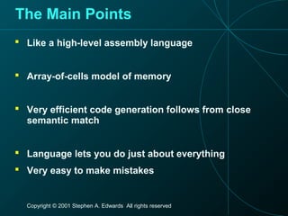 Copyright © 2001 Stephen A. Edwards All rights reserved
The Main Points
 Like a high-level assembly language
 Array-of-cells model of memory
 Very efficient code generation follows from close
semantic match
 Language lets you do just about everything
 Very easy to make mistakes
 