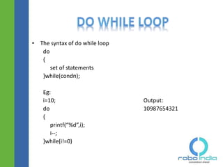 • The syntax of do while loop
do
{
set of statements
}while(condn);
Eg:
i=10; Output:
do 10987654321
{
printf(“%d”,i);
i--;
}while(i!=0)
 