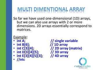 So far we have used one-dimensional (1D) arrays,
but we can also use arrays with 2 or more
dimensions. 2D arrays essentially correspond to
matrices.
Example:
• int A; // single variable
• int B[6]; // 1D array
• int C[3][4]; // 2D array (matrix)
• int D[3][4][5]; // 3D array
• int E[3][4][5][3]; // 4D array
• //etc
 