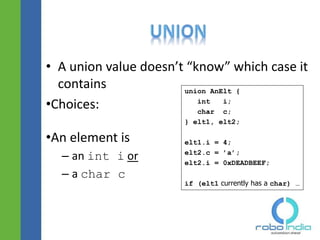 • A union value doesn’t “know” which case it
contains
•Choices:
•An element is
– an int i or
– a char c
union AnElt {
int i;
char c;
} elt1, elt2;
elt1.i = 4;
elt2.c = ’a’;
elt2.i = 0xDEADBEEF;
if (elt1 currently has a char) …
 