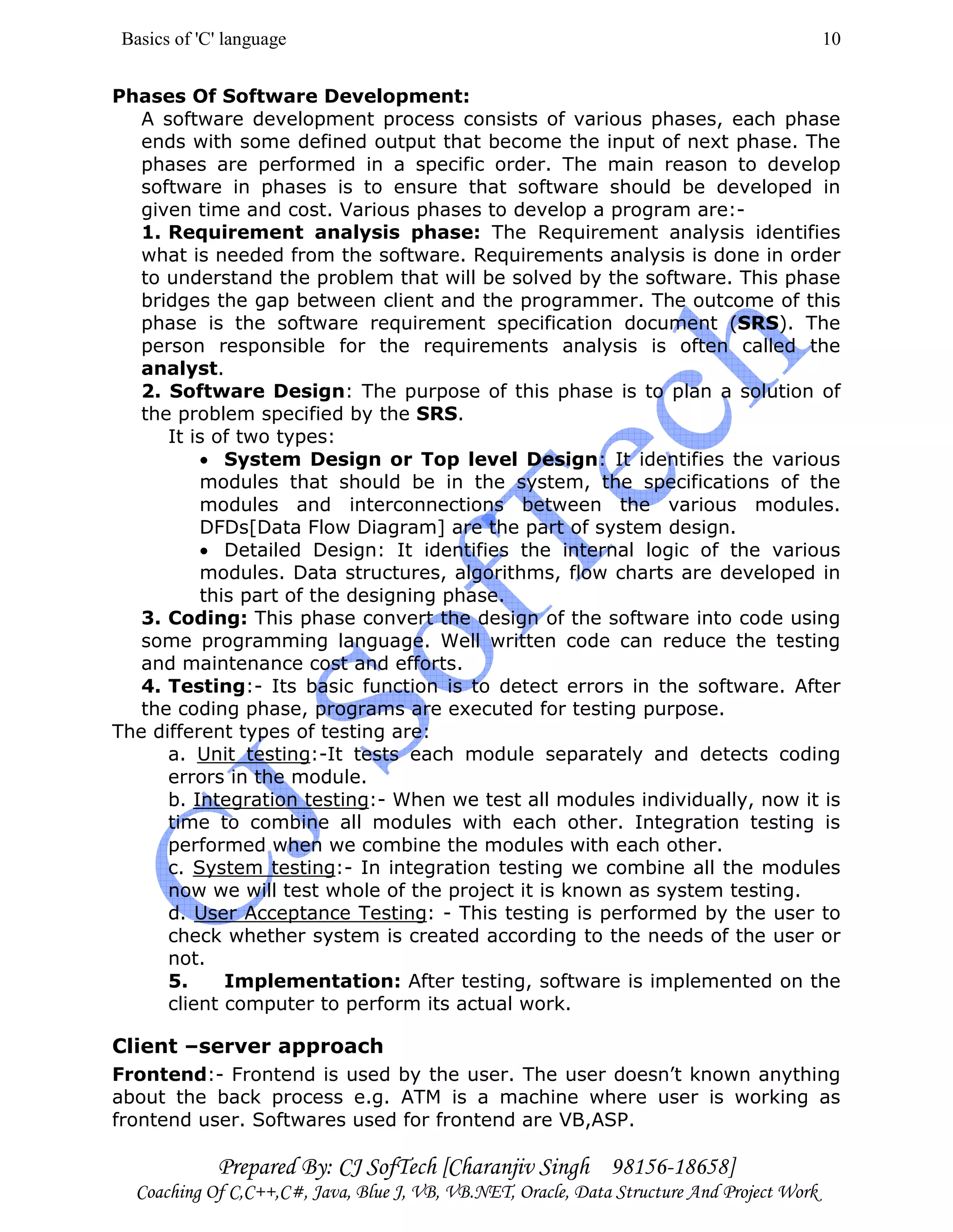 Basics of 'C' language
Prepared By: CJ SofTech [Charanjiv Singh 98156-18658]
Coaching Of C,C++,C#, Java, Blue J, VB, VB.NET, Oracle, Data Structure And Project Work
10
Phases Of Software Development:
A software development process consists of various phases, each phase
ends with some defined output that become the input of next phase. The
phases are performed in a specific order. The main reason to develop
software in phases is to ensure that software should be developed in
given time and cost. Various phases to develop a program are:-
1. Requirement analysis phase: The Requirement analysis identifies
what is needed from the software. Requirements analysis is done in order
to understand the problem that will be solved by the software. This phase
bridges the gap between client and the programmer. The outcome of this
phase is the software requirement specification document (SRS). The
person responsible for the requirements analysis is often called the
analyst.
2. Software Design: The purpose of this phase is to plan a solution of
the problem specified by the SRS.
It is of two types:
• System Design or Top level Design: It identifies the various
modules that should be in the system, the specifications of the
modules and interconnections between the various modules.
DFDs[Data Flow Diagram] are the part of system design.
• Detailed Design: It identifies the internal logic of the various
modules. Data structures, algorithms, flow charts are developed in
this part of the designing phase.
3. Coding: This phase convert the design of the software into code using
some programming language. Well written code can reduce the testing
and maintenance cost and efforts.
4. Testing:- Its basic function is to detect errors in the software. After
the coding phase, programs are executed for testing purpose.
The different types of testing are:
a. Unit testing:-It tests each module separately and detects coding
errors in the module.
b. Integration testing:- When we test all modules individually, now it is
time to combine all modules with each other. Integration testing is
performed when we combine the modules with each other.
c. System testing:- In integration testing we combine all the modules
now we will test whole of the project it is known as system testing.
d. User Acceptance Testing: - This testing is performed by the user to
check whether system is created according to the needs of the user or
not.
5. Implementation: After testing, software is implemented on the
client computer to perform its actual work.
Client –server approach
Frontend:- Frontend is used by the user. The user doesn’t known anything
about the back process e.g. ATM is a machine where user is working as
frontend user. Softwares used for frontend are VB,ASP.
 