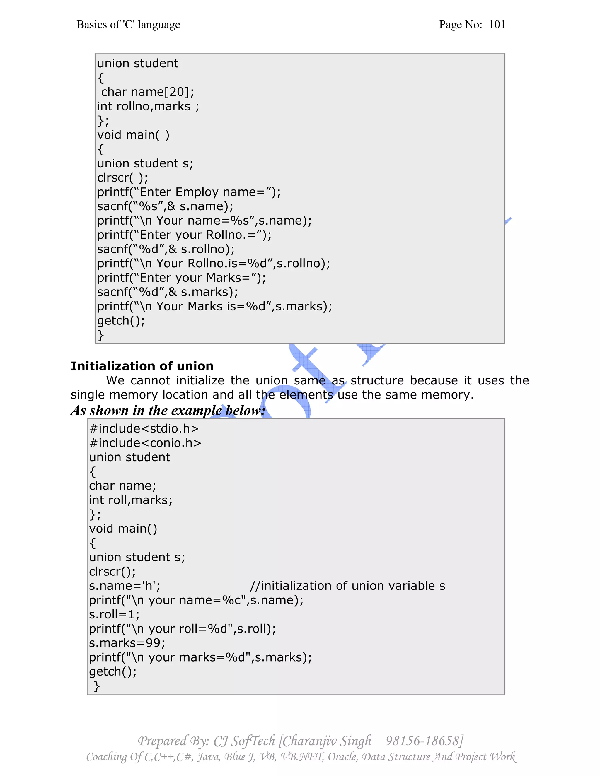 Basics of 'C' language Page No: 101
Prepared By: CJ SofTech [Charanjiv Singh 98156-18658]
Coaching Of C,C++,C#, Java, Blue J, VB, VB.NET, Oracle, Data Structure And Project Work
union student
{
char name[20];
int rollno,marks ;
};
void main( )
{
union student s;
clrscr( );
printf(“Enter Employ name=”);
sacnf(“%s”,& s.name);
printf(“n Your name=%s”,s.name);
printf(“Enter your Rollno.=”);
sacnf(“%d”,& s.rollno);
printf(“n Your Rollno.is=%d”,s.rollno);
printf(“Enter your Marks=”);
sacnf(“%d”,& s.marks);
printf(“n Your Marks is=%d”,s.marks);
getch();
}
Initialization of union
We cannot initialize the union same as structure because it uses the
single memory location and all the elements use the same memory.
As shown in the example below:
#include<stdio.h>
#include<conio.h>
union student
{
char name;
int roll,marks;
};
void main()
{
union student s;
clrscr();
s.name='h'; //initialization of union variable s
printf("n your name=%c",s.name);
s.roll=1;
printf("n your roll=%d",s.roll);
s.marks=99;
printf("n your marks=%d",s.marks);
getch();
}
 