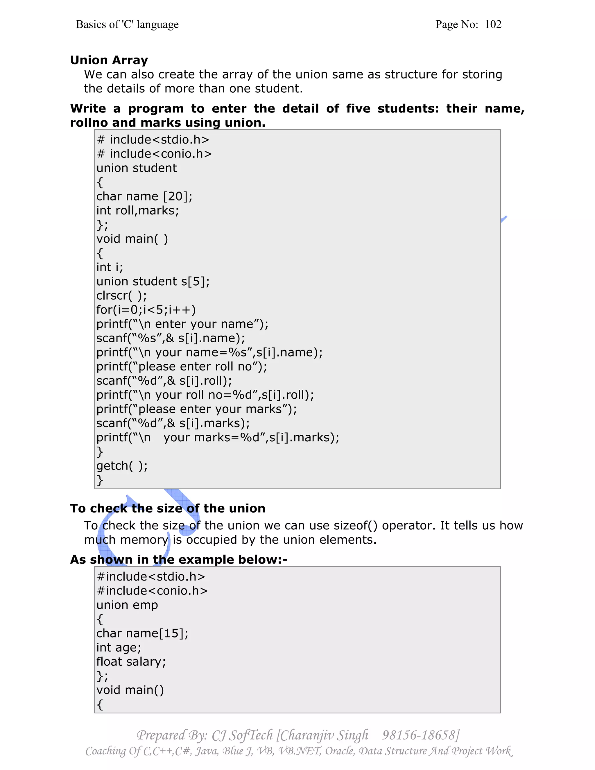 Basics of 'C' language Page No: 102
Prepared By: CJ SofTech [Charanjiv Singh 98156-18658]
Coaching Of C,C++,C#, Java, Blue J, VB, VB.NET, Oracle, Data Structure And Project Work
Union Array
We can also create the array of the union same as structure for storing
the details of more than one student.
Write a program to enter the detail of five students: their name,
rollno and marks using union.
# include<stdio.h>
# include<conio.h>
union student
{
char name [20];
int roll,marks;
};
void main( )
{
int i;
union student s[5];
clrscr( );
for(i=0;i<5;i++)
printf(“n enter your name”);
scanf(“%s”,& s[i].name);
printf(“n your name=%s”,s[i].name);
printf(“please enter roll no”);
scanf(“%d”,& s[i].roll);
printf(“n your roll no=%d”,s[i].roll);
printf(“please enter your marks”);
scanf(“%d”,& s[i].marks);
printf(“n your marks=%d”,s[i].marks);
}
getch( );
}
To check the size of the union
To check the size of the union we can use sizeof() operator. It tells us how
much memory is occupied by the union elements.
As shown in the example below:-
#include<stdio.h>
#include<conio.h>
union emp
{
char name[15];
int age;
float salary;
};
void main()
{
 