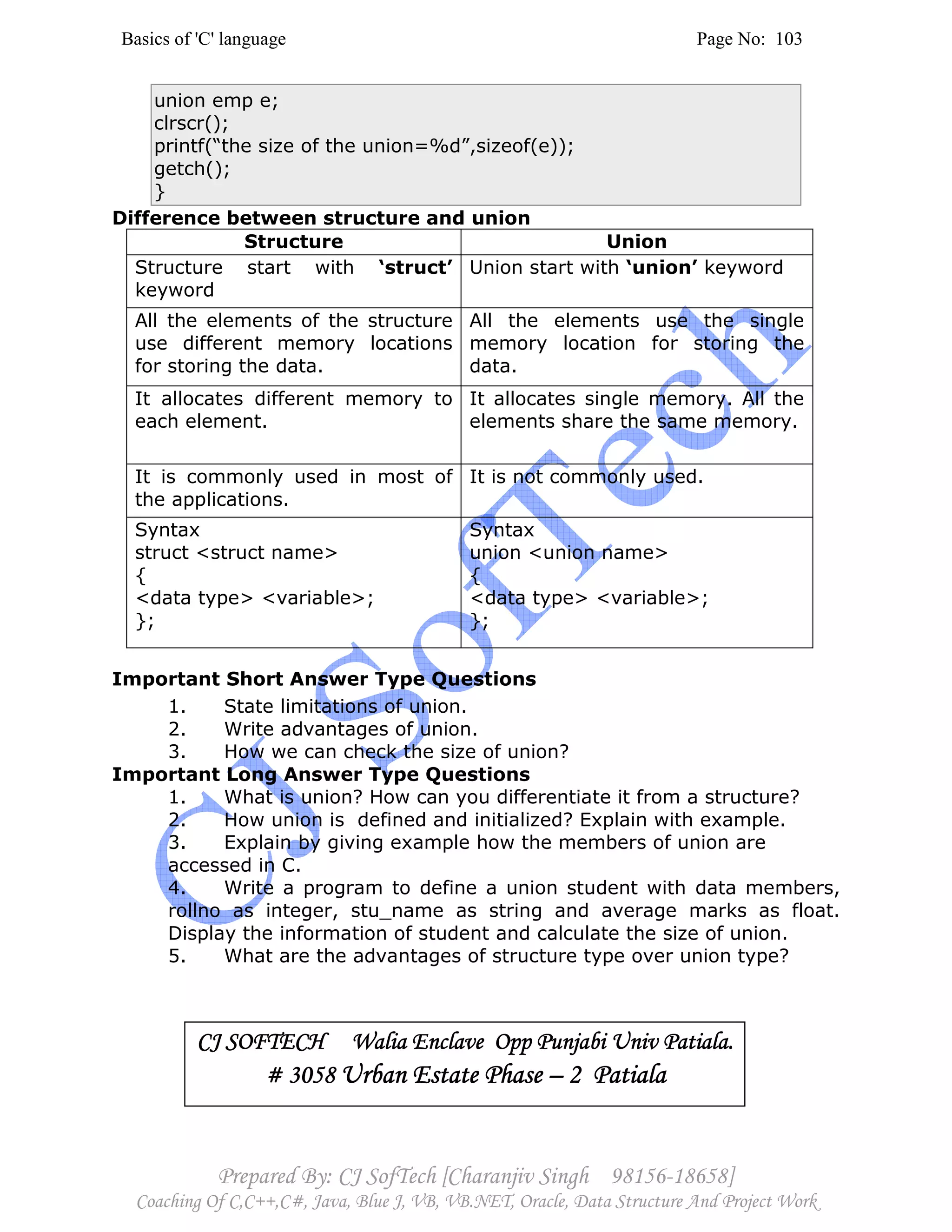 Basics of 'C' language Page No: 103
Prepared By: CJ SofTech [Charanjiv Singh 98156-18658]
Coaching Of C,C++,C#, Java, Blue J, VB, VB.NET, Oracle, Data Structure And Project Work
union emp e;
clrscr();
printf(“the size of the union=%d”,sizeof(e));
getch();
}
Difference between structure and union
Structure Union
Structure start with ‘struct’
keyword
Union start with ‘union’ keyword
All the elements of the structure
use different memory locations
for storing the data.
All the elements use the single
memory location for storing the
data.
It allocates different memory to
each element.
It allocates single memory. All the
elements share the same memory.
It is commonly used in most of
the applications.
It is not commonly used.
Syntax
struct <struct name>
{
<data type> <variable>;
};
Syntax
union <union name>
{
<data type> <variable>;
};
Important Short Answer Type Questions
1. State limitations of union.
2. Write advantages of union.
3. How we can check the size of union?
Important Long Answer Type Questions
1. What is union? How can you differentiate it from a structure?
2. How union is defined and initialized? Explain with example.
3. Explain by giving example how the members of union are
accessed in C.
4. Write a program to define a union student with data members,
rollno as integer, stu_name as string and average marks as float.
Display the information of student and calculate the size of union.
5. What are the advantages of structure type over union type?
CJ SOFTECH Walia Enclave Opp Punjabi Univ Patiala.CJ SOFTECH Walia Enclave Opp Punjabi Univ Patiala.CJ SOFTECH Walia Enclave Opp Punjabi Univ Patiala.CJ SOFTECH Walia Enclave Opp Punjabi Univ Patiala.
# 3058# 3058# 3058# 3058 Urban Estate PhaseUrban Estate PhaseUrban Estate PhaseUrban Estate Phase –––– 2 Patiala2 Patiala2 Patiala2 Patiala
 