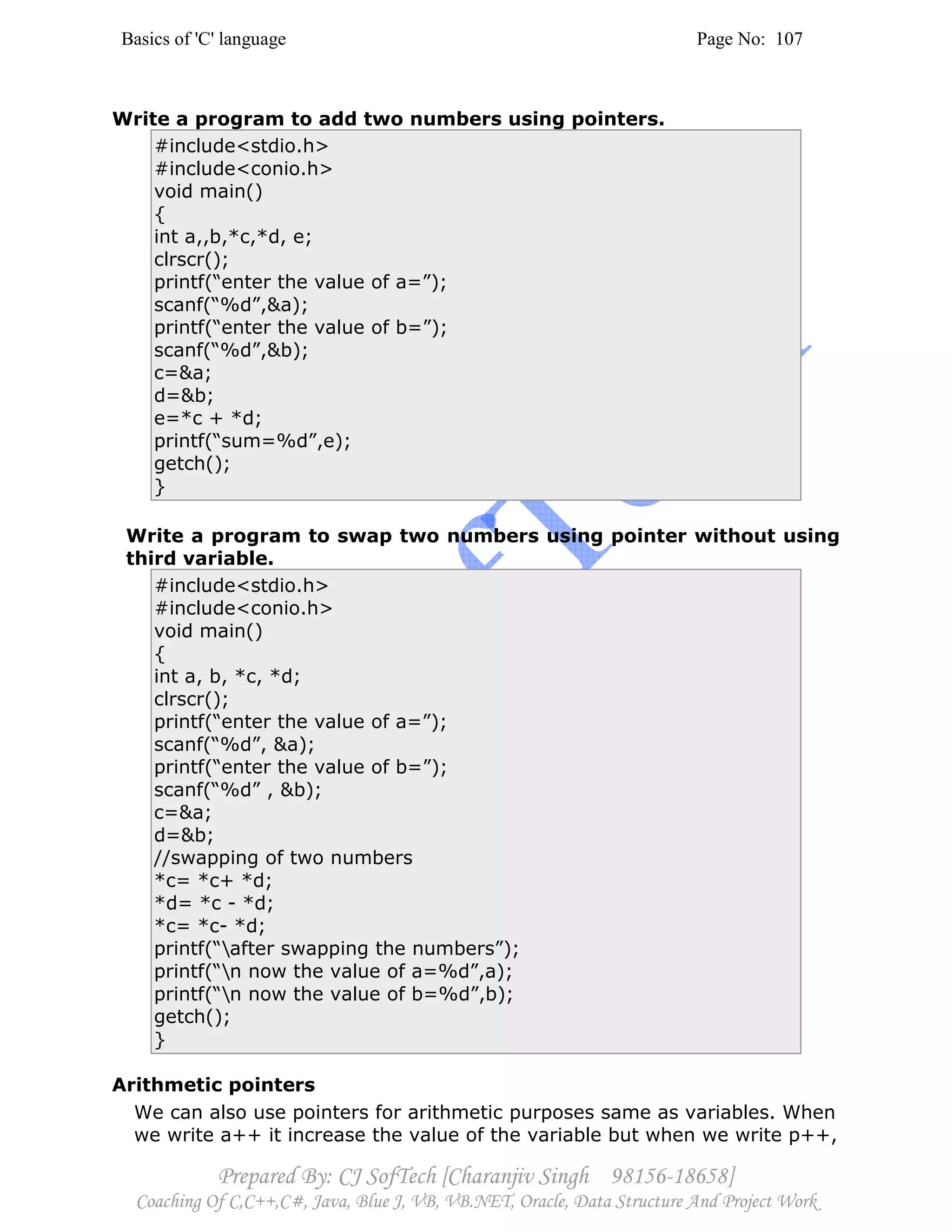 Basics of 'C' language Page No: 107
Prepared By: CJ SofTech [Charanjiv Singh 98156-18658]
Coaching Of C,C++,C#, Java, Blue J, VB, VB.NET, Oracle, Data Structure And Project Work
Write a program to add two numbers using pointers.
#include<stdio.h>
#include<conio.h>
void main()
{
int a,,b,*c,*d, e;
clrscr();
printf(“enter the value of a=”);
scanf(“%d”,&a);
printf(“enter the value of b=”);
scanf(“%d”,&b);
c=&a;
d=&b;
e=*c + *d;
printf(“sum=%d”,e);
getch();
}
Write a program to swap two numbers using pointer without using
third variable.
#include<stdio.h>
#include<conio.h>
void main()
{
int a, b, *c, *d;
clrscr();
printf(“enter the value of a=”);
scanf(“%d”, &a);
printf(“enter the value of b=”);
scanf(“%d” , &b);
c=&a;
d=&b;
//swapping of two numbers
*c= *c+ *d;
*d= *c - *d;
*c= *c- *d;
printf(“after swapping the numbers”);
printf(“n now the value of a=%d”,a);
printf(“n now the value of b=%d”,b);
getch();
}
Arithmetic pointers
We can also use pointers for arithmetic purposes same as variables. When
we write a++ it increase the value of the variable but when we write p++,
 