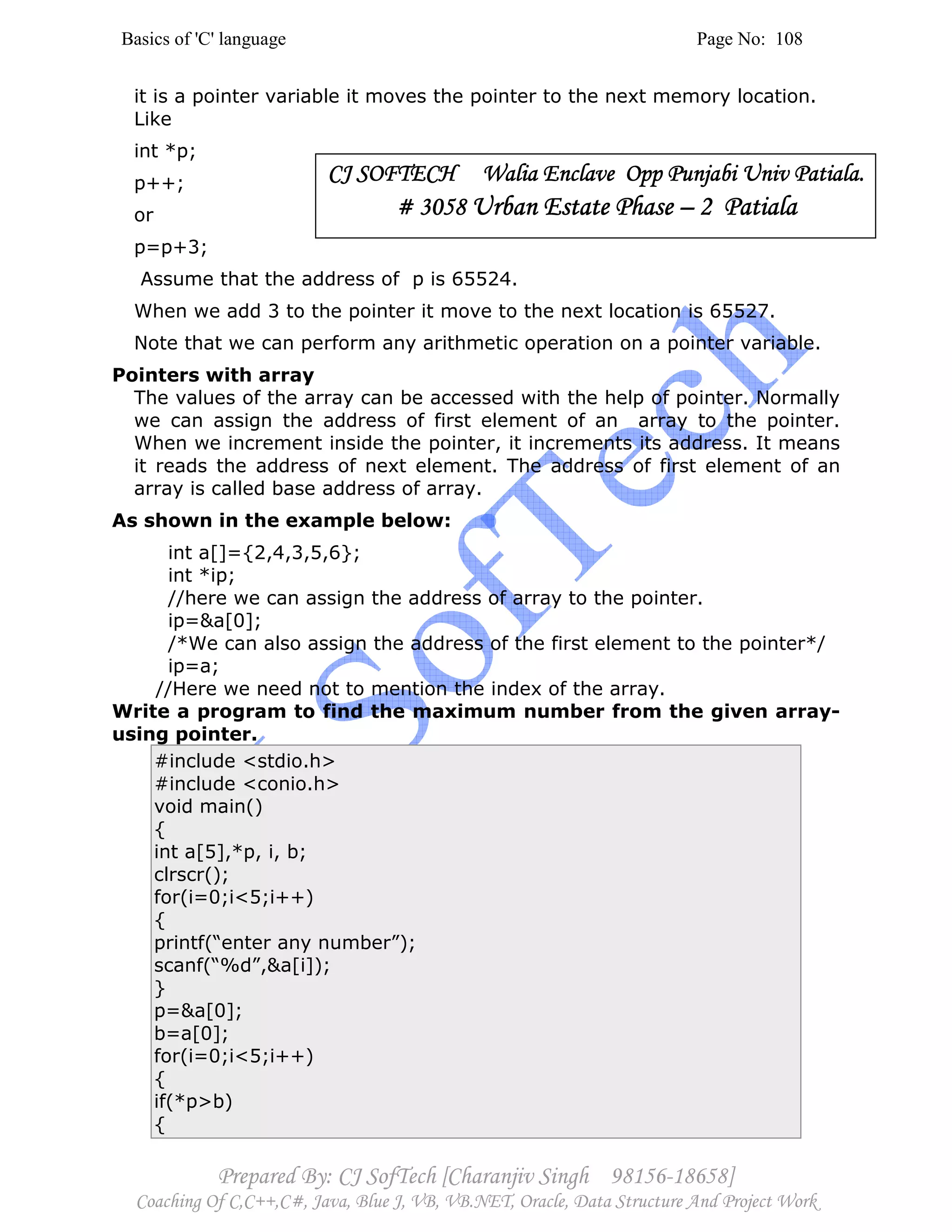 Basics of 'C' language Page No: 108
Prepared By: CJ SofTech [Charanjiv Singh 98156-18658]
Coaching Of C,C++,C#, Java, Blue J, VB, VB.NET, Oracle, Data Structure And Project Work
it is a pointer variable it moves the pointer to the next memory location.
Like
int *p;
p++;
or
p=p+3;
Assume that the address of p is 65524.
When we add 3 to the pointer it move to the next location is 65527.
Note that we can perform any arithmetic operation on a pointer variable.
Pointers with array
The values of the array can be accessed with the help of pointer. Normally
we can assign the address of first element of an array to the pointer.
When we increment inside the pointer, it increments its address. It means
it reads the address of next element. The address of first element of an
array is called base address of array.
As shown in the example below:
int a[]={2,4,3,5,6};
int *ip;
//here we can assign the address of array to the pointer.
ip=&a[0];
/*We can also assign the address of the first element to the pointer*/
ip=a;
//Here we need not to mention the index of the array.
Write a program to find the maximum number from the given array-
using pointer.
#include <stdio.h>
#include <conio.h>
void main()
{
int a[5],*p, i, b;
clrscr();
for(i=0;i<5;i++)
{
printf(“enter any number”);
scanf(“%d”,&a[i]);
}
p=&a[0];
b=a[0];
for(i=0;i<5;i++)
{
if(*p>b)
{
CJ SOFTECH Walia Enclave Opp Punjabi Univ Patiala.CJ SOFTECH Walia Enclave Opp Punjabi Univ Patiala.CJ SOFTECH Walia Enclave Opp Punjabi Univ Patiala.CJ SOFTECH Walia Enclave Opp Punjabi Univ Patiala.
# 3058# 3058# 3058# 3058 Urban Estate PhaseUrban Estate PhaseUrban Estate PhaseUrban Estate Phase –––– 2 Patiala2 Patiala2 Patiala2 Patiala
 