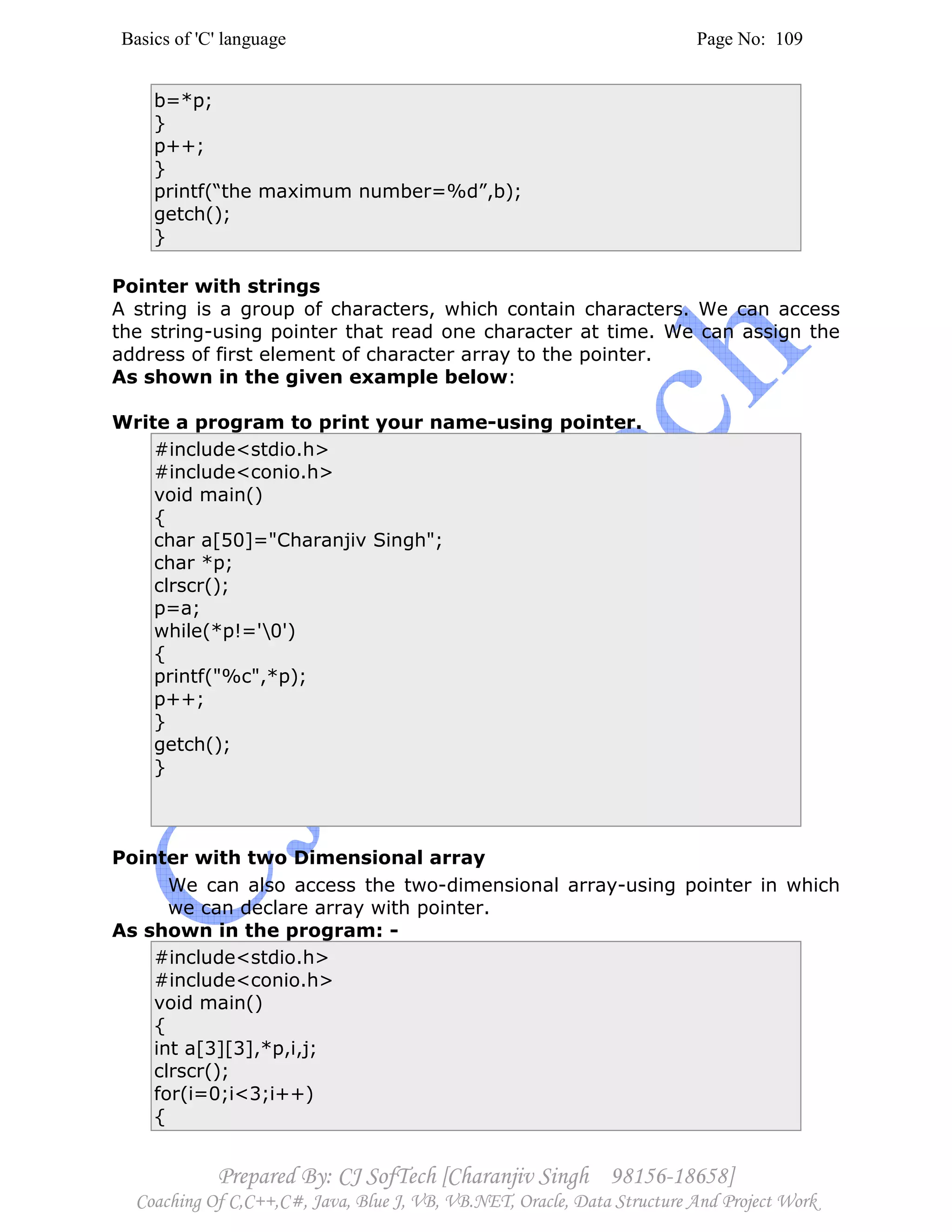 Basics of 'C' language Page No: 109
Prepared By: CJ SofTech [Charanjiv Singh 98156-18658]
Coaching Of C,C++,C#, Java, Blue J, VB, VB.NET, Oracle, Data Structure And Project Work
b=*p;
}
p++;
}
printf(“the maximum number=%d”,b);
getch();
}
Pointer with strings
A string is a group of characters, which contain characters. We can access
the string-using pointer that read one character at time. We can assign the
address of first element of character array to the pointer.
As shown in the given example below:
Write a program to print your name-using pointer.
#include<stdio.h>
#include<conio.h>
void main()
{
char a[50]="Charanjiv Singh";
char *p;
clrscr();
p=a;
while(*p!='0')
{
printf("%c",*p);
p++;
}
getch();
}
Pointer with two Dimensional array
We can also access the two-dimensional array-using pointer in which
we can declare array with pointer.
As shown in the program: -
#include<stdio.h>
#include<conio.h>
void main()
{
int a[3][3],*p,i,j;
clrscr();
for(i=0;i<3;i++)
{
 