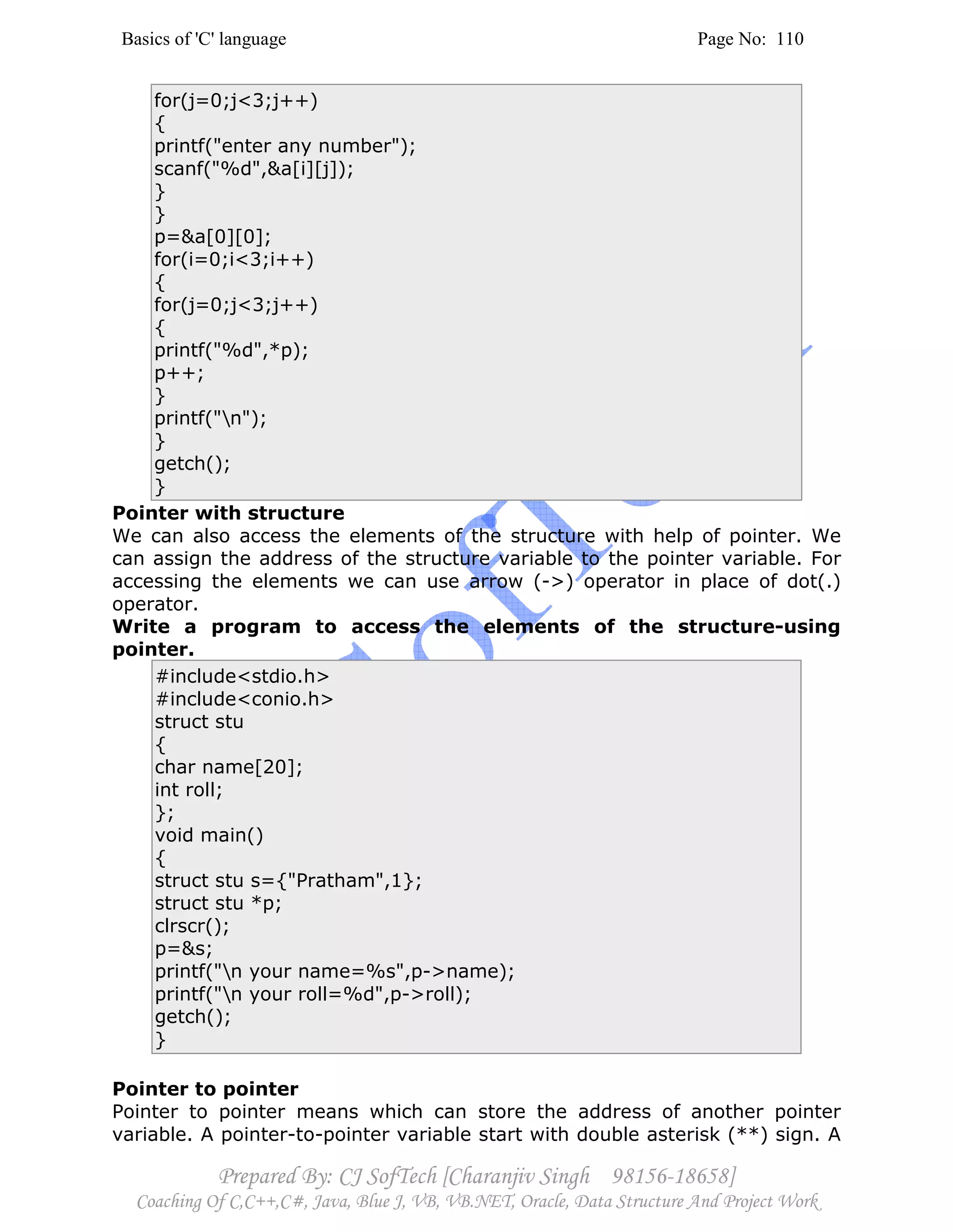 Basics of 'C' language Page No: 110
Prepared By: CJ SofTech [Charanjiv Singh 98156-18658]
Coaching Of C,C++,C#, Java, Blue J, VB, VB.NET, Oracle, Data Structure And Project Work
for(j=0;j<3;j++)
{
printf("enter any number");
scanf("%d",&a[i][j]);
}
}
p=&a[0][0];
for(i=0;i<3;i++)
{
for(j=0;j<3;j++)
{
printf("%d",*p);
p++;
}
printf("n");
}
getch();
}
Pointer with structure
We can also access the elements of the structure with help of pointer. We
can assign the address of the structure variable to the pointer variable. For
accessing the elements we can use arrow (->) operator in place of dot(.)
operator.
Write a program to access the elements of the structure-using
pointer.
#include<stdio.h>
#include<conio.h>
struct stu
{
char name[20];
int roll;
};
void main()
{
struct stu s={"Pratham",1};
struct stu *p;
clrscr();
p=&s;
printf("n your name=%s",p->name);
printf("n your roll=%d",p->roll);
getch();
}
Pointer to pointer
Pointer to pointer means which can store the address of another pointer
variable. A pointer-to-pointer variable start with double asterisk (**) sign. A
 