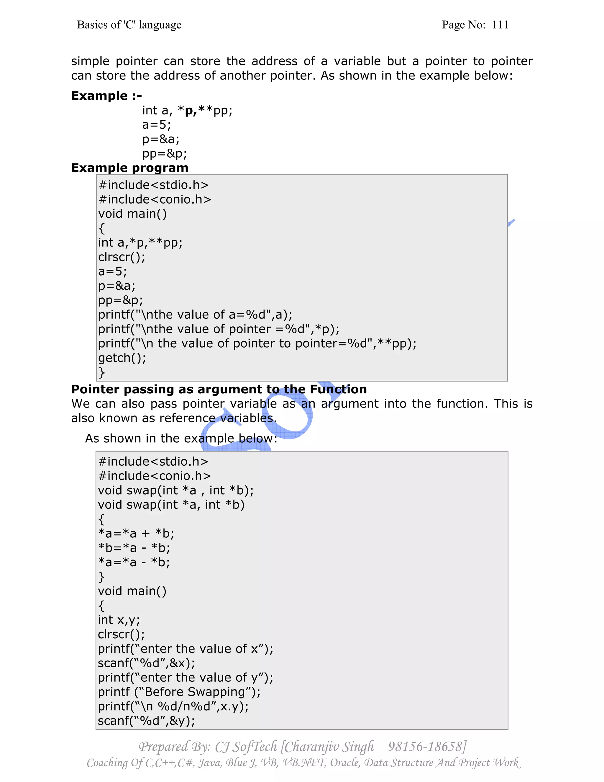 Basics of 'C' language Page No: 111
Prepared By: CJ SofTech [Charanjiv Singh 98156-18658]
Coaching Of C,C++,C#, Java, Blue J, VB, VB.NET, Oracle, Data Structure And Project Work
simple pointer can store the address of a variable but a pointer to pointer
can store the address of another pointer. As shown in the example below:
Example :-
int a, *p,**pp;
a=5;
p=&a;
pp=&p;
Example program
#include<stdio.h>
#include<conio.h>
void main()
{
int a,*p,**pp;
clrscr();
a=5;
p=&a;
pp=&p;
printf("nthe value of a=%d",a);
printf("nthe value of pointer =%d",*p);
printf("n the value of pointer to pointer=%d",**pp);
getch();
}
Pointer passing as argument to the Function
We can also pass pointer variable as an argument into the function. This is
also known as reference variables.
As shown in the example below:
#include<stdio.h>
#include<conio.h>
void swap(int *a , int *b);
void swap(int *a, int *b)
{
*a=*a + *b;
*b=*a - *b;
*a=*a - *b;
}
void main()
{
int x,y;
clrscr();
printf(“enter the value of x”);
scanf(“%d”,&x);
printf(“enter the value of y”);
printf (“Before Swapping”);
printf(“n %d/n%d”,x.y);
scanf(“%d”,&y);
 