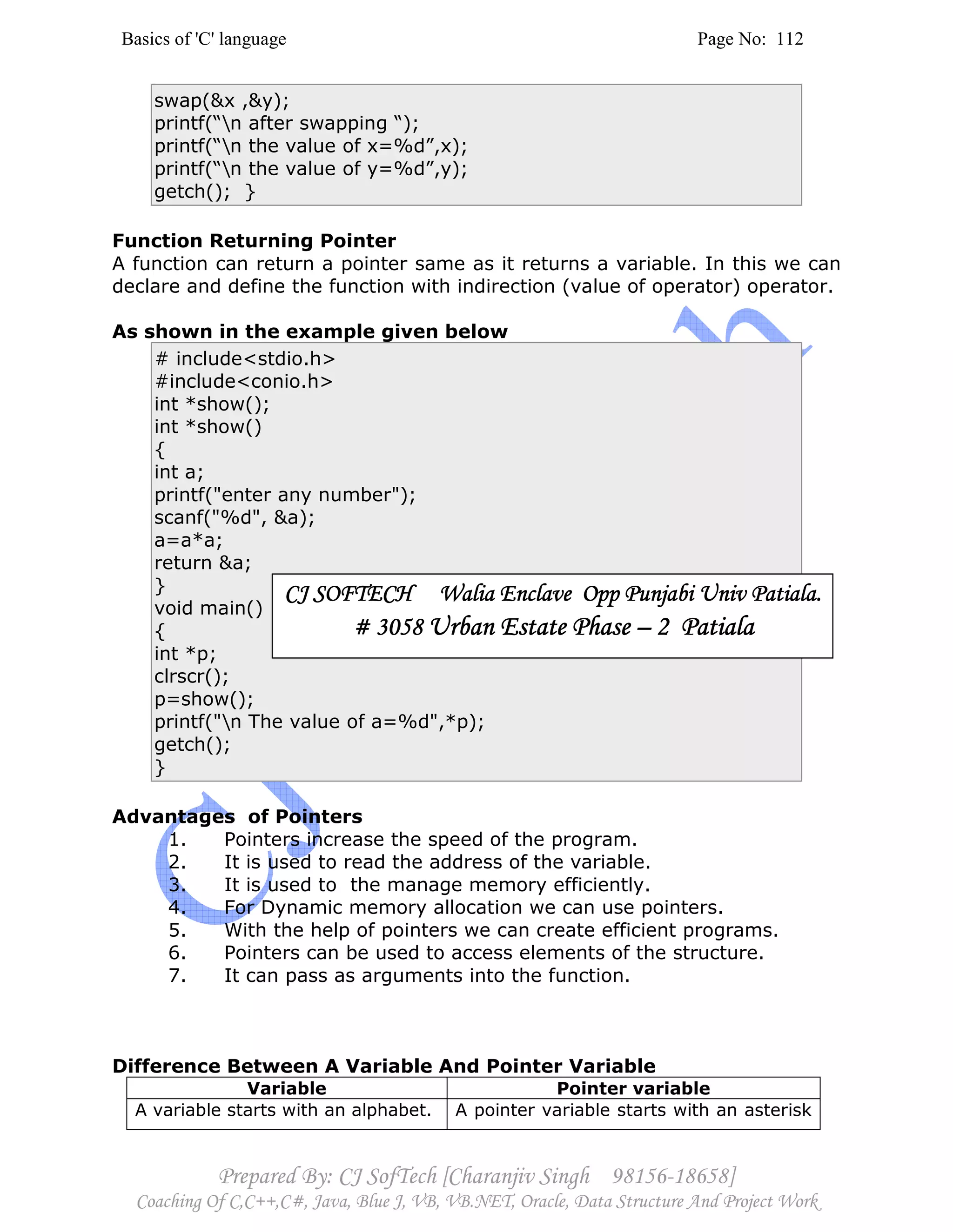 Basics of 'C' language Page No: 112
Prepared By: CJ SofTech [Charanjiv Singh 98156-18658]
Coaching Of C,C++,C#, Java, Blue J, VB, VB.NET, Oracle, Data Structure And Project Work
swap(&x ,&y);
printf(“n after swapping “);
printf(“n the value of x=%d”,x);
printf(“n the value of y=%d”,y);
getch(); }
Function Returning Pointer
A function can return a pointer same as it returns a variable. In this we can
declare and define the function with indirection (value of operator) operator.
As shown in the example given below
# include<stdio.h>
#include<conio.h>
int *show();
int *show()
{
int a;
printf("enter any number");
scanf("%d", &a);
a=a*a;
return &a;
}
void main()
{
int *p;
clrscr();
p=show();
printf("n The value of a=%d",*p);
getch();
}
Advantages of Pointers
1. Pointers increase the speed of the program.
2. It is used to read the address of the variable.
3. It is used to the manage memory efficiently.
4. For Dynamic memory allocation we can use pointers.
5. With the help of pointers we can create efficient programs.
6. Pointers can be used to access elements of the structure.
7. It can pass as arguments into the function.
Difference Between A Variable And Pointer Variable
Variable Pointer variable
A variable starts with an alphabet. A pointer variable starts with an asterisk
CJ SOFTECH Walia Enclave Opp Punjabi Univ Patiala.CJ SOFTECH Walia Enclave Opp Punjabi Univ Patiala.CJ SOFTECH Walia Enclave Opp Punjabi Univ Patiala.CJ SOFTECH Walia Enclave Opp Punjabi Univ Patiala.
# 3058# 3058# 3058# 3058 Urban Estate PhaseUrban Estate PhaseUrban Estate PhaseUrban Estate Phase –––– 2 Patiala2 Patiala2 Patiala2 Patiala
 