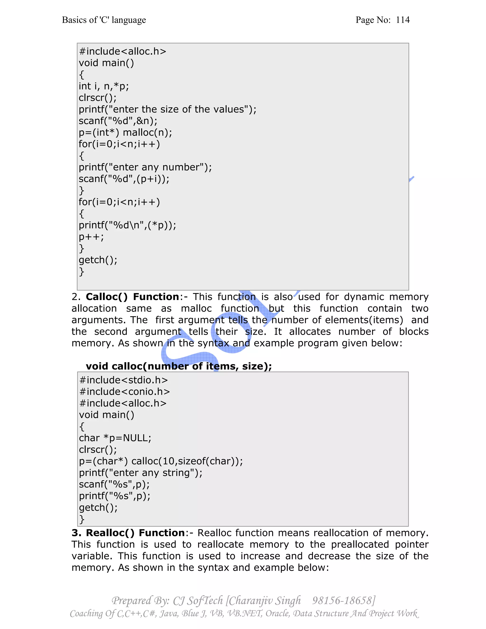 Basics of 'C' language Page No: 114
Prepared By: CJ SofTech [Charanjiv Singh 98156-18658]
Coaching Of C,C++,C#, Java, Blue J, VB, VB.NET, Oracle, Data Structure And Project Work
#include<alloc.h>
void main()
{
int i, n,*p;
clrscr();
printf("enter the size of the values");
scanf("%d",&n);
p=(int*) malloc(n);
for(i=0;i<n;i++)
{
printf("enter any number");
scanf("%d",(p+i));
}
for(i=0;i<n;i++)
{
printf("%dn",(*p));
p++;
}
getch();
}
2. Calloc() Function:- This function is also used for dynamic memory
allocation same as malloc function but this function contain two
arguments. The first argument tells the number of elements(items) and
the second argument tells their size. It allocates number of blocks
memory. As shown in the syntax and example program given below:
void calloc(number of items, size);
#include<stdio.h>
#include<conio.h>
#include<alloc.h>
void main()
{
char *p=NULL;
clrscr();
p=(char*) calloc(10,sizeof(char));
printf("enter any string");
scanf("%s",p);
printf("%s",p);
getch();
}
3. Realloc() Function:- Realloc function means reallocation of memory.
This function is used to reallocate memory to the preallocated pointer
variable. This function is used to increase and decrease the size of the
memory. As shown in the syntax and example below:
 