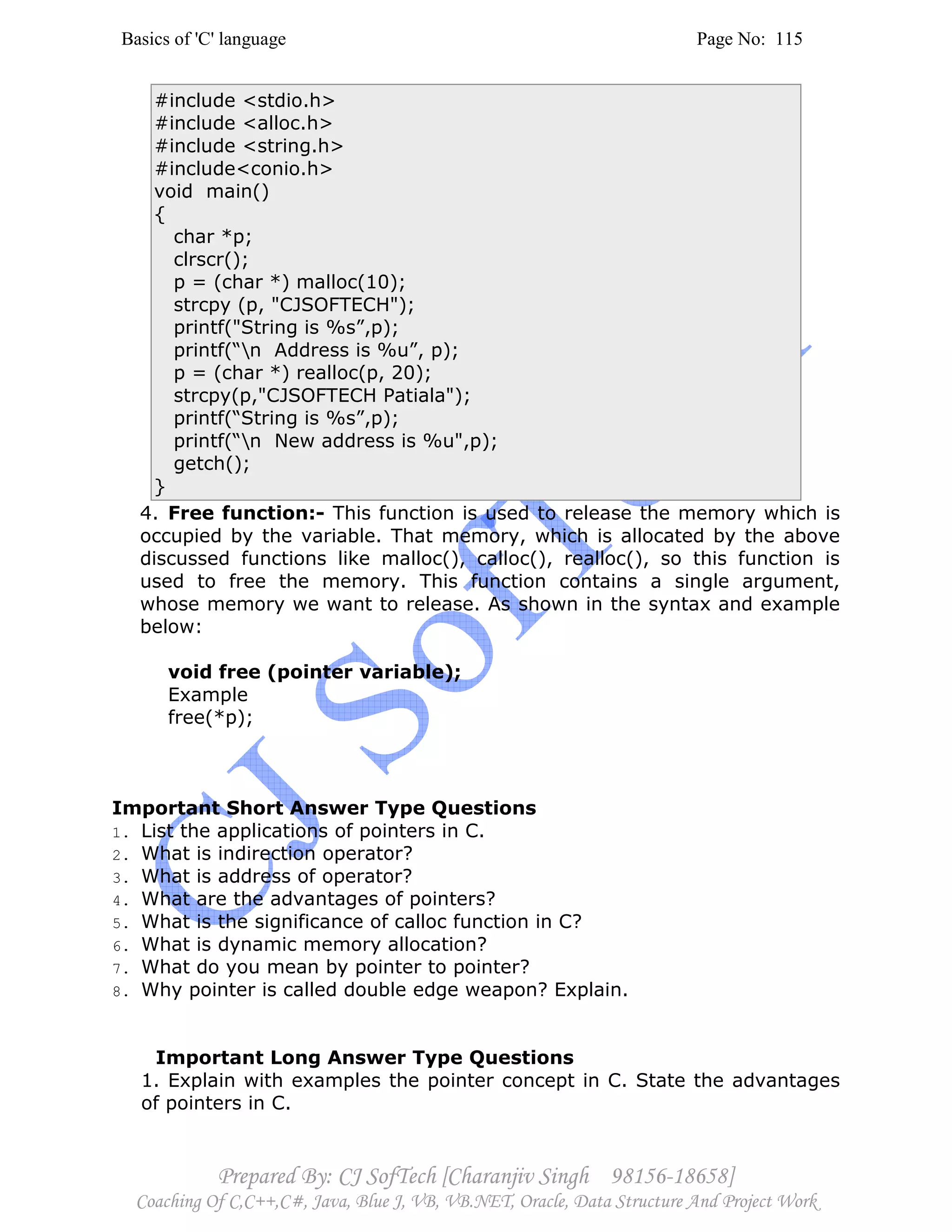 Basics of 'C' language Page No: 115
Prepared By: CJ SofTech [Charanjiv Singh 98156-18658]
Coaching Of C,C++,C#, Java, Blue J, VB, VB.NET, Oracle, Data Structure And Project Work
#include <stdio.h>
#include <alloc.h>
#include <string.h>
#include<conio.h>
void main()
{
char *p;
clrscr();
p = (char *) malloc(10);
strcpy (p, "CJSOFTECH");
printf("String is %s”,p);
printf(“n Address is %u”, p);
p = (char *) realloc(p, 20);
strcpy(p,"CJSOFTECH Patiala");
printf(“String is %s”,p);
printf(“n New address is %u",p);
getch();
}
4. Free function:- This function is used to release the memory which is
occupied by the variable. That memory, which is allocated by the above
discussed functions like malloc(), calloc(), realloc(), so this function is
used to free the memory. This function contains a single argument,
whose memory we want to release. As shown in the syntax and example
below:
void free (pointer variable);
Example
free(*p);
Important Short Answer Type Questions
1. List the applications of pointers in C.
2. What is indirection operator?
3. What is address of operator?
4. What are the advantages of pointers?
5. What is the significance of calloc function in C?
6. What is dynamic memory allocation?
7. What do you mean by pointer to pointer?
8. Why pointer is called double edge weapon? Explain.
Important Long Answer Type Questions
1. Explain with examples the pointer concept in C. State the advantages
of pointers in C.
 