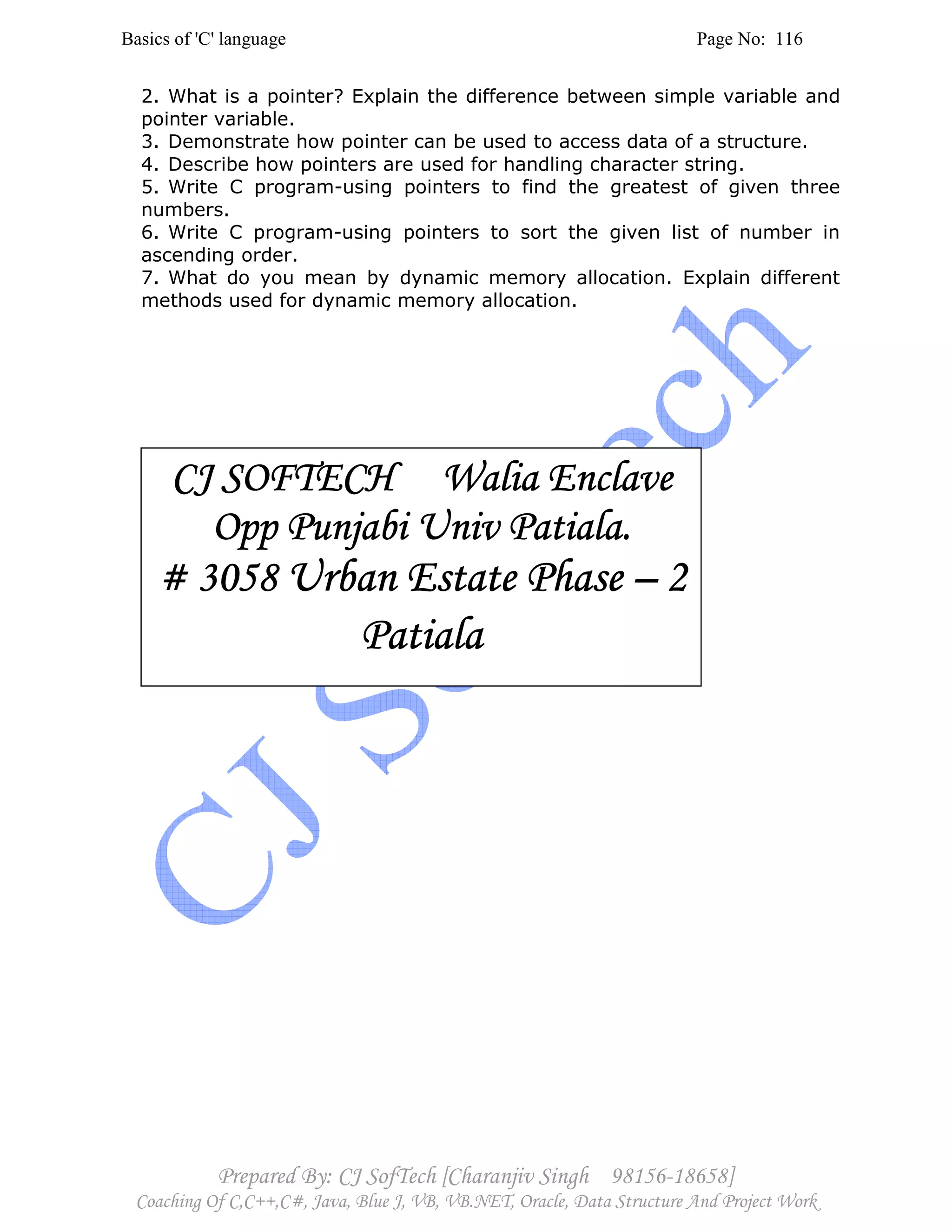 Basics of 'C' language Page No: 116
Prepared By: CJ SofTech [Charanjiv Singh 98156-18658]
Coaching Of C,C++,C#, Java, Blue J, VB, VB.NET, Oracle, Data Structure And Project Work
2. What is a pointer? Explain the difference between simple variable and
pointer variable.
3. Demonstrate how pointer can be used to access data of a structure.
4. Describe how pointers are used for handling character string.
5. Write C program-using pointers to find the greatest of given three
numbers.
6. Write C program-using pointers to sort the given list of number in
ascending order.
7. What do you mean by dynamic memory allocation. Explain different
methods used for dynamic memory allocation.
CJ SOFTECH Walia EnclaveCJ SOFTECH Walia EnclaveCJ SOFTECH Walia EnclaveCJ SOFTECH Walia Enclave
Opp Punjabi Univ PatialOpp Punjabi Univ PatialOpp Punjabi Univ PatialOpp Punjabi Univ Patiala.a.a.a.
# 3058# 3058# 3058# 3058 Urban Estate PhaseUrban Estate PhaseUrban Estate PhaseUrban Estate Phase –––– 2222
PatialaPatialaPatialaPatiala
 