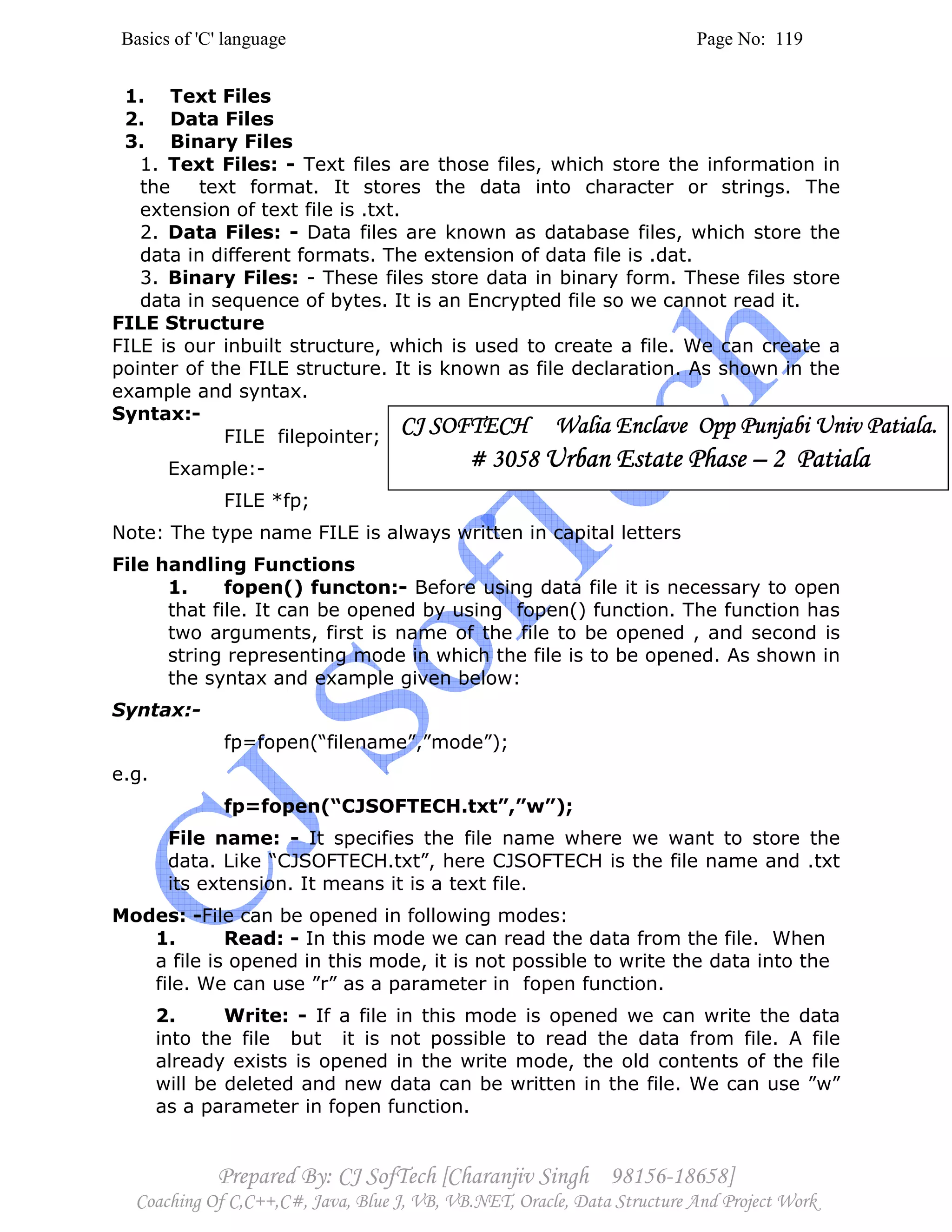 Basics of 'C' language Page No: 119
Prepared By: CJ SofTech [Charanjiv Singh 98156-18658]
Coaching Of C,C++,C#, Java, Blue J, VB, VB.NET, Oracle, Data Structure And Project Work
1. Text Files
2. Data Files
3. Binary Files
1. Text Files: - Text files are those files, which store the information in
the text format. It stores the data into character or strings. The
extension of text file is .txt.
2. Data Files: - Data files are known as database files, which store the
data in different formats. The extension of data file is .dat.
3. Binary Files: - These files store data in binary form. These files store
data in sequence of bytes. It is an Encrypted file so we cannot read it.
FILE Structure
FILE is our inbuilt structure, which is used to create a file. We can create a
pointer of the FILE structure. It is known as file declaration. As shown in the
example and syntax.
Syntax:-
FILE filepointer;
Example:-
FILE *fp;
Note: The type name FILE is always written in capital letters
File handling Functions
1. fopen() functon:- Before using data file it is necessary to open
that file. It can be opened by using fopen() function. The function has
two arguments, first is name of the file to be opened , and second is
string representing mode in which the file is to be opened. As shown in
the syntax and example given below:
Syntax:-
fp=fopen(“filename”,”mode”);
e.g.
fp=fopen(“CJSOFTECH.txt”,”w”);
File name: - It specifies the file name where we want to store the
data. Like “CJSOFTECH.txt”, here CJSOFTECH is the file name and .txt
its extension. It means it is a text file.
Modes: -File can be opened in following modes:
1. Read: - In this mode we can read the data from the file. When
a file is opened in this mode, it is not possible to write the data into the
file. We can use ”r” as a parameter in fopen function.
2. Write: - If a file in this mode is opened we can write the data
into the file but it is not possible to read the data from file. A file
already exists is opened in the write mode, the old contents of the file
will be deleted and new data can be written in the file. We can use ”w”
as a parameter in fopen function.
CJ SOFTECH Walia Enclave Opp Punjabi Univ Patiala.CJ SOFTECH Walia Enclave Opp Punjabi Univ Patiala.CJ SOFTECH Walia Enclave Opp Punjabi Univ Patiala.CJ SOFTECH Walia Enclave Opp Punjabi Univ Patiala.
# 3058# 3058# 3058# 3058 Urban Estate PhaseUrban Estate PhaseUrban Estate PhaseUrban Estate Phase –––– 2 Patiala2 Patiala2 Patiala2 Patiala
 