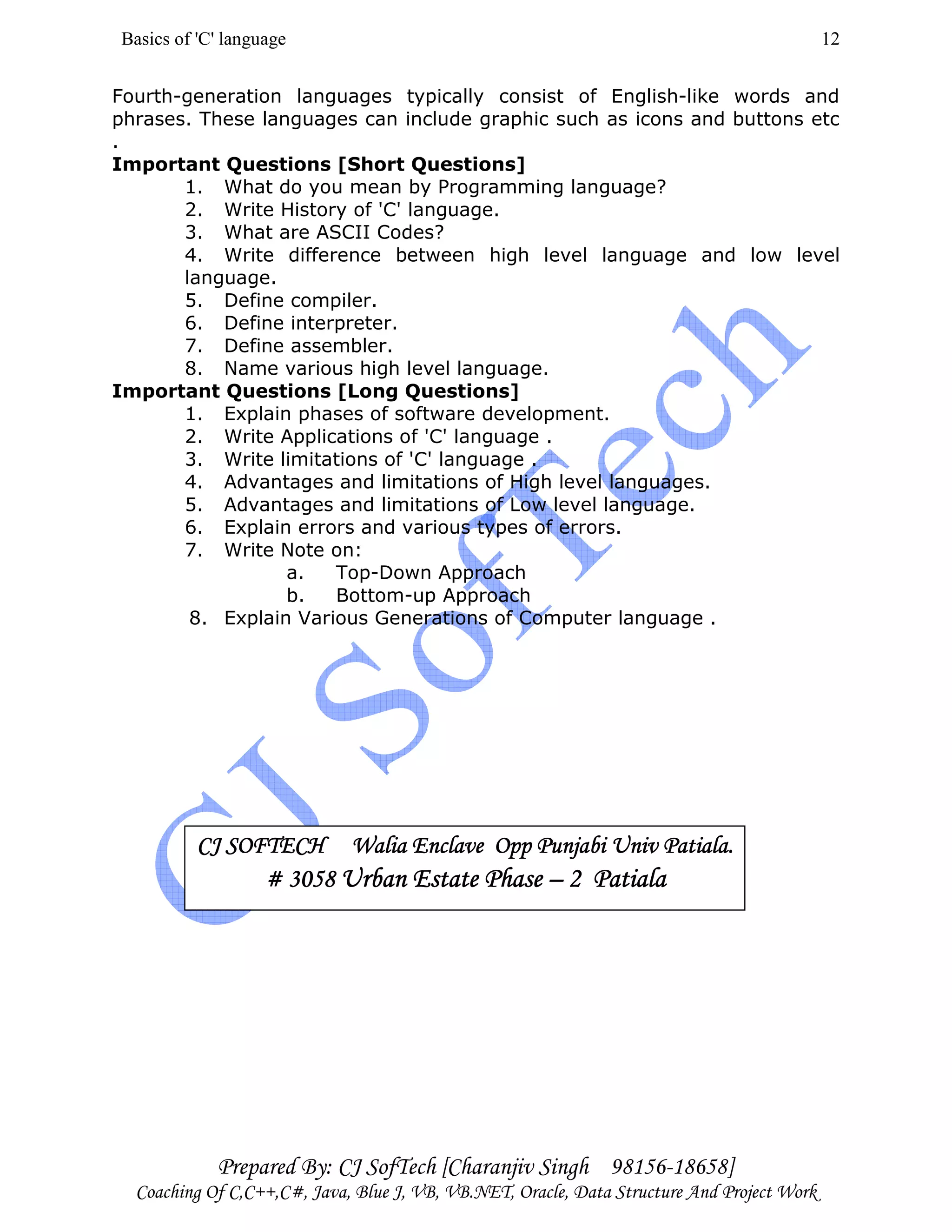 Basics of 'C' language
Prepared By: CJ SofTech [Charanjiv Singh 98156-18658]
Coaching Of C,C++,C#, Java, Blue J, VB, VB.NET, Oracle, Data Structure And Project Work
12
Fourth-generation languages typically consist of English-like words and
phrases. These languages can include graphic such as icons and buttons etc
.
Important Questions [Short Questions]
1. What do you mean by Programming language?
2. Write History of 'C' language.
3. What are ASCII Codes?
4. Write difference between high level language and low level
language.
5. Define compiler.
6. Define interpreter.
7. Define assembler.
8. Name various high level language.
Important Questions [Long Questions]
1. Explain phases of software development.
2. Write Applications of 'C' language .
3. Write limitations of 'C' language .
4. Advantages and limitations of High level languages.
5. Advantages and limitations of Low level language.
6. Explain errors and various types of errors.
7. Write Note on:
a. Top-Down Approach
b. Bottom-up Approach
8. Explain Various Generations of Computer language .
CJ SOFTECH Walia Enclave Opp Punjabi Univ Patiala.CJ SOFTECH Walia Enclave Opp Punjabi Univ Patiala.CJ SOFTECH Walia Enclave Opp Punjabi Univ Patiala.CJ SOFTECH Walia Enclave Opp Punjabi Univ Patiala.
# 3058# 3058# 3058# 3058 Urban Estate PhaseUrban Estate PhaseUrban Estate PhaseUrban Estate Phase –––– 2 Patiala2 Patiala2 Patiala2 Patiala
 