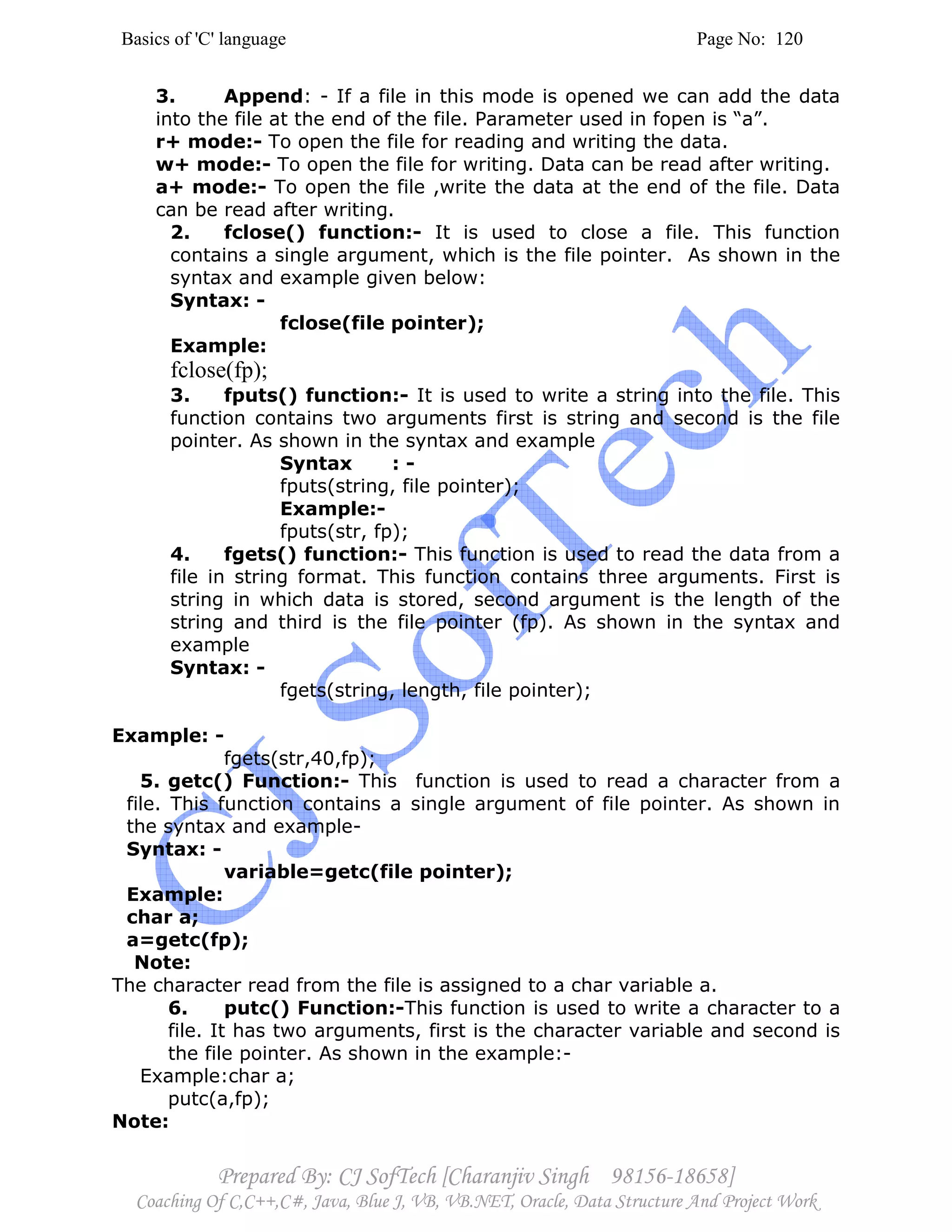 Basics of 'C' language Page No: 120
Prepared By: CJ SofTech [Charanjiv Singh 98156-18658]
Coaching Of C,C++,C#, Java, Blue J, VB, VB.NET, Oracle, Data Structure And Project Work
3. Append: - If a file in this mode is opened we can add the data
into the file at the end of the file. Parameter used in fopen is “a”.
r+ mode:- To open the file for reading and writing the data.
w+ mode:- To open the file for writing. Data can be read after writing.
a+ mode:- To open the file ,write the data at the end of the file. Data
can be read after writing.
2. fclose() function:- It is used to close a file. This function
contains a single argument, which is the file pointer. As shown in the
syntax and example given below:
Syntax: -
fclose(file pointer);
Example:
fclose(fp);
3. fputs() function:- It is used to write a string into the file. This
function contains two arguments first is string and second is the file
pointer. As shown in the syntax and example
Syntax : -
fputs(string, file pointer);
Example:-
fputs(str, fp);
4. fgets() function:- This function is used to read the data from a
file in string format. This function contains three arguments. First is
string in which data is stored, second argument is the length of the
string and third is the file pointer (fp). As shown in the syntax and
example
Syntax: -
fgets(string, length, file pointer);
Example: -
fgets(str,40,fp);
5. getc() Function:- This function is used to read a character from a
file. This function contains a single argument of file pointer. As shown in
the syntax and example-
Syntax: -
variable=getc(file pointer);
Example:
char a;
a=getc(fp);
Note:
The character read from the file is assigned to a char variable a.
6. putc() Function:-This function is used to write a character to a
file. It has two arguments, first is the character variable and second is
the file pointer. As shown in the example:-
Example:char a;
putc(a,fp);
Note:
 