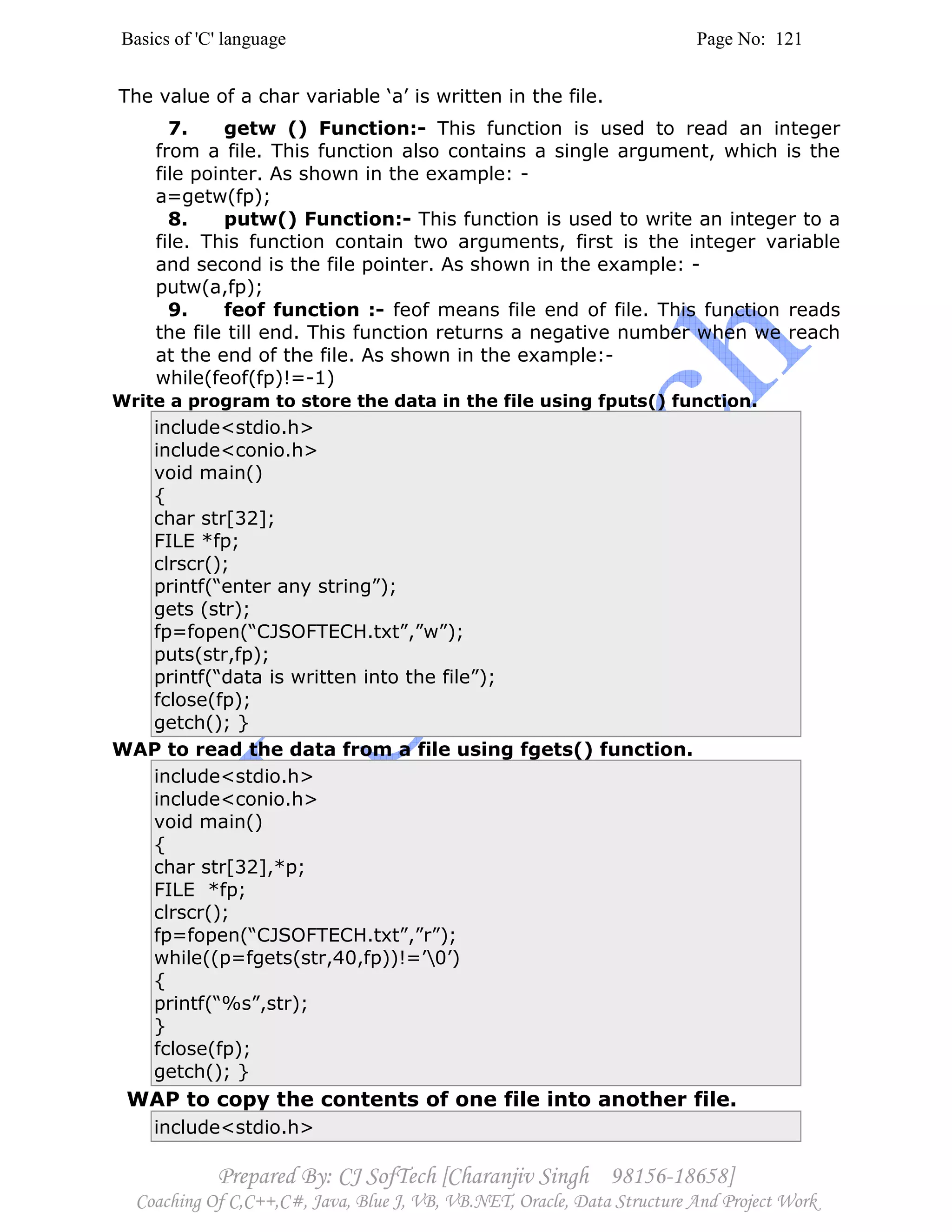 Basics of 'C' language Page No: 121
Prepared By: CJ SofTech [Charanjiv Singh 98156-18658]
Coaching Of C,C++,C#, Java, Blue J, VB, VB.NET, Oracle, Data Structure And Project Work
The value of a char variable ‘a’ is written in the file.
7. getw () Function:- This function is used to read an integer
from a file. This function also contains a single argument, which is the
file pointer. As shown in the example: -
a=getw(fp);
8. putw() Function:- This function is used to write an integer to a
file. This function contain two arguments, first is the integer variable
and second is the file pointer. As shown in the example: -
putw(a,fp);
9. feof function :- feof means file end of file. This function reads
the file till end. This function returns a negative number when we reach
at the end of the file. As shown in the example:-
while(feof(fp)!=-1)
Write a program to store the data in the file using fputs() function.
include<stdio.h>
include<conio.h>
void main()
{
char str[32];
FILE *fp;
clrscr();
printf(“enter any string”);
gets (str);
fp=fopen(“CJSOFTECH.txt”,”w”);
puts(str,fp);
printf(“data is written into the file”);
fclose(fp);
getch(); }
WAP to read the data from a file using fgets() function.
include<stdio.h>
include<conio.h>
void main()
{
char str[32],*p;
FILE *fp;
clrscr();
fp=fopen(“CJSOFTECH.txt”,”r”);
while((p=fgets(str,40,fp))!=’0’)
{
printf(“%s”,str);
}
fclose(fp);
getch(); }
WAP to copy the contents of one file into another file.
include<stdio.h>
 