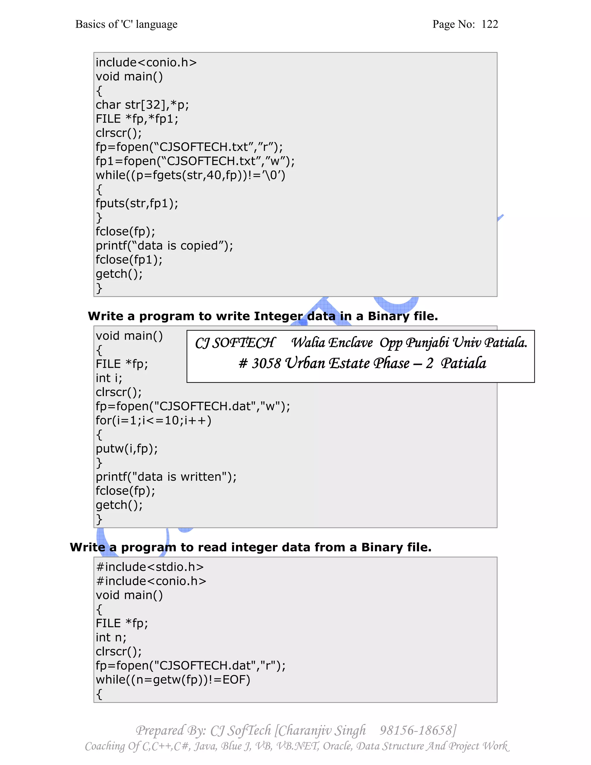 Basics of 'C' language Page No: 122
Prepared By: CJ SofTech [Charanjiv Singh 98156-18658]
Coaching Of C,C++,C#, Java, Blue J, VB, VB.NET, Oracle, Data Structure And Project Work
include<conio.h>
void main()
{
char str[32],*p;
FILE *fp,*fp1;
clrscr();
fp=fopen(“CJSOFTECH.txt”,”r”);
fp1=fopen(“CJSOFTECH.txt”,”w”);
while((p=fgets(str,40,fp))!=’0’)
{
fputs(str,fp1);
}
fclose(fp);
printf(“data is copied”);
fclose(fp1);
getch();
}
Write a program to write Integer data in a Binary file.
void main()
{
FILE *fp;
int i;
clrscr();
fp=fopen("CJSOFTECH.dat","w");
for(i=1;i<=10;i++)
{
putw(i,fp);
}
printf("data is written");
fclose(fp);
getch();
}
Write a program to read integer data from a Binary file.
#include<stdio.h>
#include<conio.h>
void main()
{
FILE *fp;
int n;
clrscr();
fp=fopen("CJSOFTECH.dat","r");
while((n=getw(fp))!=EOF)
{
CJ SOFTECH Walia Enclave Opp Punjabi Univ Patiala.CJ SOFTECH Walia Enclave Opp Punjabi Univ Patiala.CJ SOFTECH Walia Enclave Opp Punjabi Univ Patiala.CJ SOFTECH Walia Enclave Opp Punjabi Univ Patiala.
# 3058# 3058# 3058# 3058 Urban Estate PhaseUrban Estate PhaseUrban Estate PhaseUrban Estate Phase –––– 2 Patiala2 Patiala2 Patiala2 Patiala
 