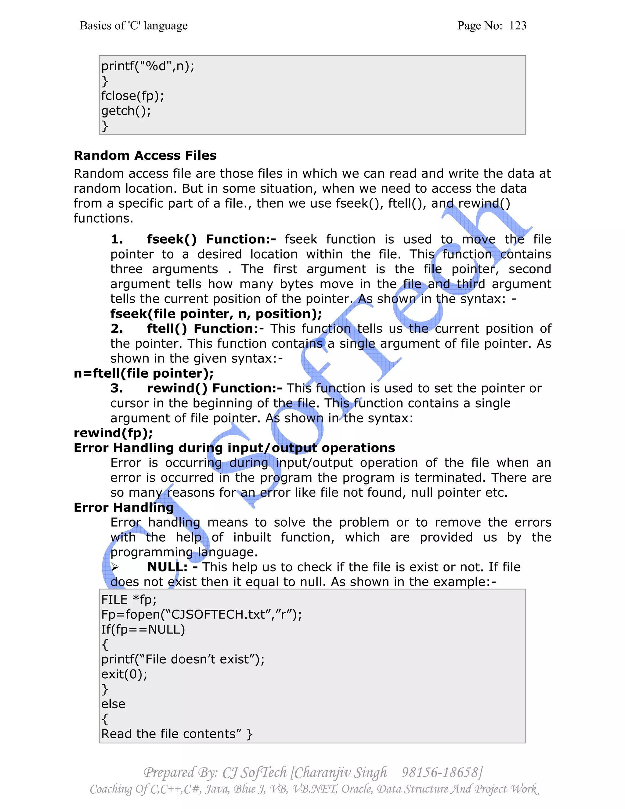Basics of 'C' language Page No: 123
Prepared By: CJ SofTech [Charanjiv Singh 98156-18658]
Coaching Of C,C++,C#, Java, Blue J, VB, VB.NET, Oracle, Data Structure And Project Work
printf("%d",n);
}
fclose(fp);
getch();
}
Random Access Files
Random access file are those files in which we can read and write the data at
random location. But in some situation, when we need to access the data
from a specific part of a file., then we use fseek(), ftell(), and rewind()
functions.
1. fseek() Function:- fseek function is used to move the file
pointer to a desired location within the file. This function contains
three arguments . The first argument is the file pointer, second
argument tells how many bytes move in the file and third argument
tells the current position of the pointer. As shown in the syntax: -
fseek(file pointer, n, position);
2. ftell() Function:- This function tells us the current position of
the pointer. This function contains a single argument of file pointer. As
shown in the given syntax:-
n=ftell(file pointer);
3. rewind() Function:- This function is used to set the pointer or
cursor in the beginning of the file. This function contains a single
argument of file pointer. As shown in the syntax:
rewind(fp);
Error Handling during input/output operations
Error is occurring during input/output operation of the file when an
error is occurred in the program the program is terminated. There are
so many reasons for an error like file not found, null pointer etc.
Error Handling
Error handling means to solve the problem or to remove the errors
with the help of inbuilt function, which are provided us by the
programming language.
NULL: - This help us to check if the file is exist or not. If file
does not exist then it equal to null. As shown in the example:-
FILE *fp;
Fp=fopen(“CJSOFTECH.txt”,”r”);
If(fp==NULL)
{
printf(“File doesn’t exist”);
exit(0);
}
else
{
Read the file contents” }
 