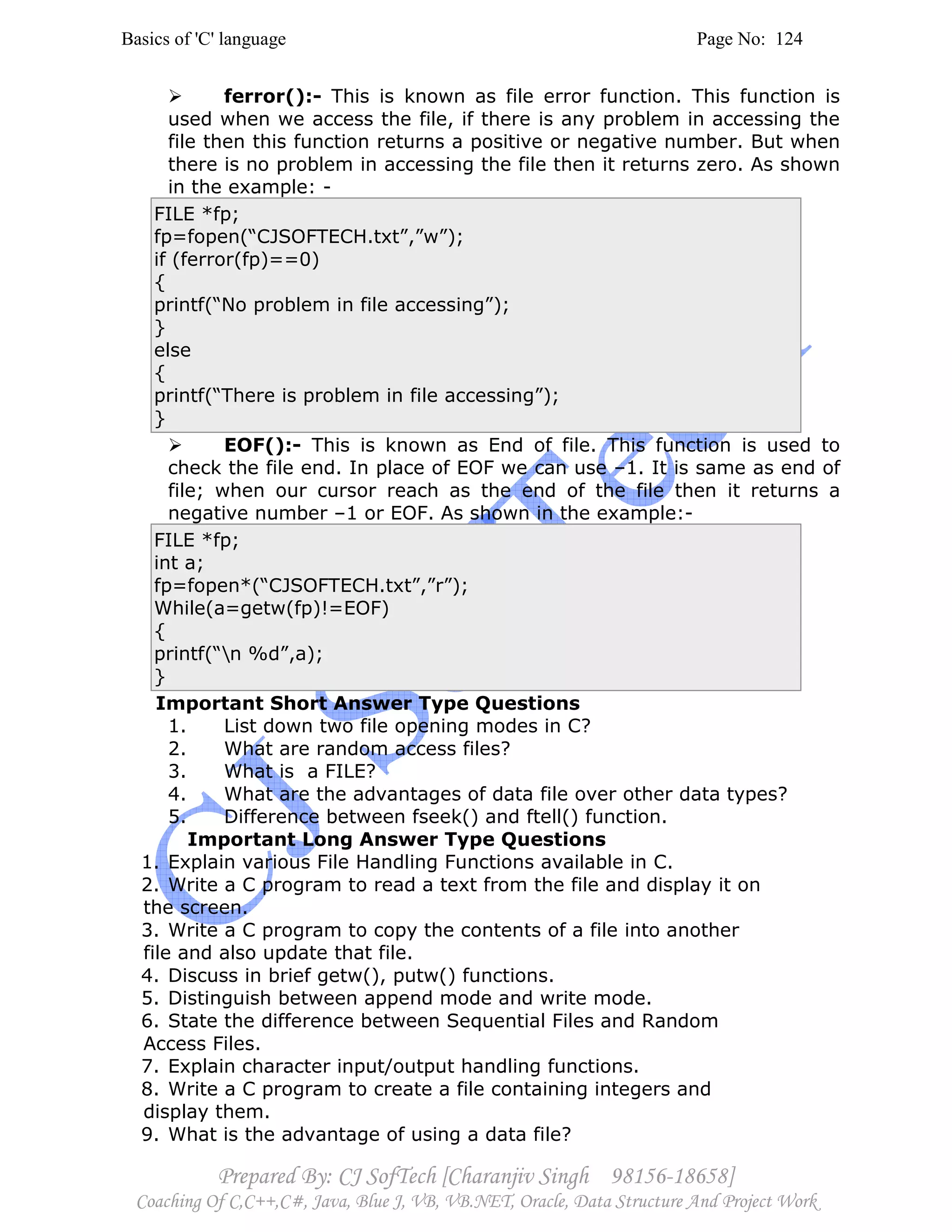 Basics of 'C' language Page No: 124
Prepared By: CJ SofTech [Charanjiv Singh 98156-18658]
Coaching Of C,C++,C#, Java, Blue J, VB, VB.NET, Oracle, Data Structure And Project Work
ferror():- This is known as file error function. This function is
used when we access the file, if there is any problem in accessing the
file then this function returns a positive or negative number. But when
there is no problem in accessing the file then it returns zero. As shown
in the example: -
FILE *fp;
fp=fopen(“CJSOFTECH.txt”,”w”);
if (ferror(fp)==0)
{
printf(“No problem in file accessing”);
}
else
{
printf(“There is problem in file accessing”);
}
EOF():- This is known as End of file. This function is used to
check the file end. In place of EOF we can use –1. It is same as end of
file; when our cursor reach as the end of the file then it returns a
negative number –1 or EOF. As shown in the example:-
FILE *fp;
int a;
fp=fopen*(“CJSOFTECH.txt”,”r”);
While(a=getw(fp)!=EOF)
{
printf(“n %d”,a);
}
Important Short Answer Type Questions
1. List down two file opening modes in C?
2. What are random access files?
3. What is a FILE?
4. What are the advantages of data file over other data types?
5. Difference between fseek() and ftell() function.
Important Long Answer Type Questions
1. Explain various File Handling Functions available in C.
2. Write a C program to read a text from the file and display it on
the screen.
3. Write a C program to copy the contents of a file into another
file and also update that file.
4. Discuss in brief getw(), putw() functions.
5. Distinguish between append mode and write mode.
6. State the difference between Sequential Files and Random
Access Files.
7. Explain character input/output handling functions.
8. Write a C program to create a file containing integers and
display them.
9. What is the advantage of using a data file?
 