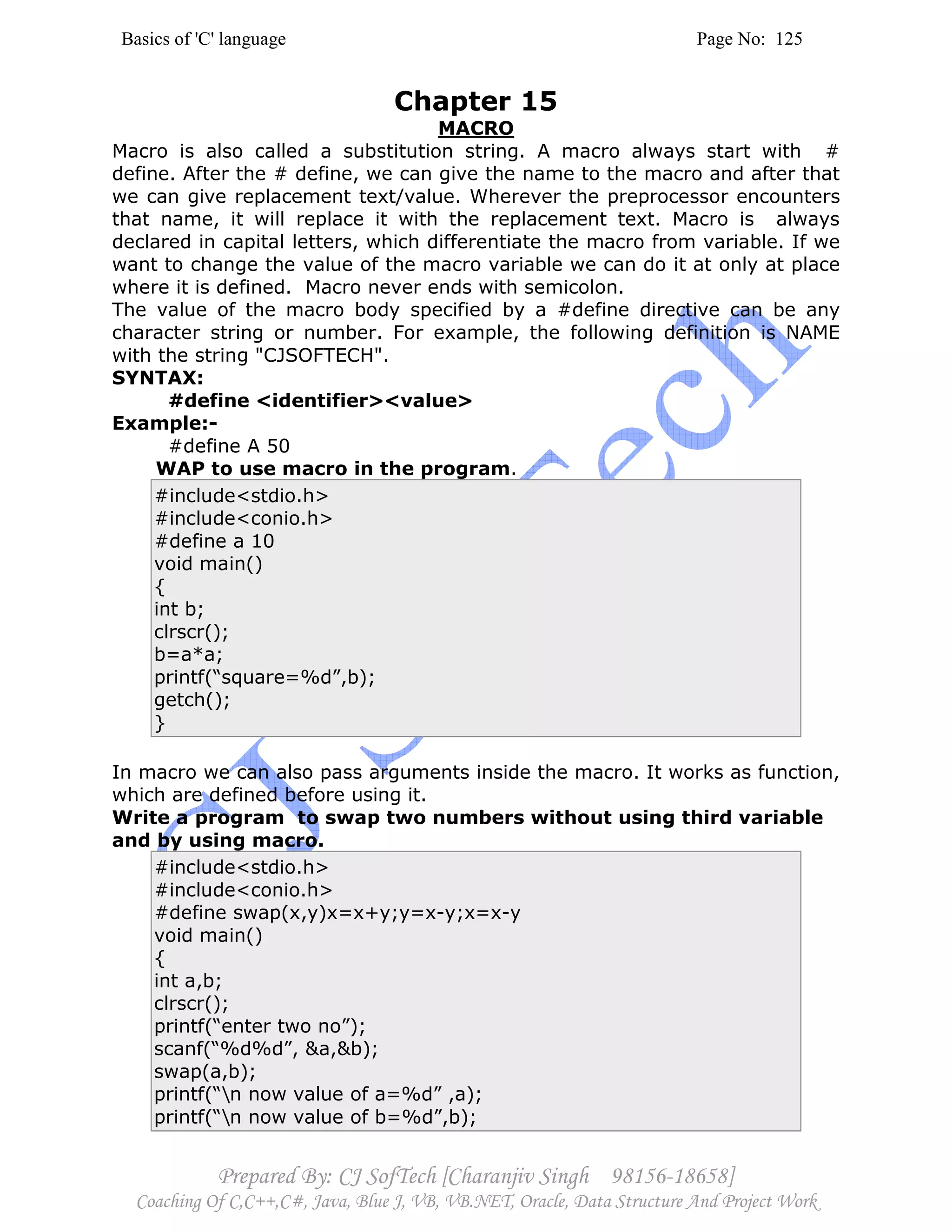 Basics of 'C' language Page No: 125
Prepared By: CJ SofTech [Charanjiv Singh 98156-18658]
Coaching Of C,C++,C#, Java, Blue J, VB, VB.NET, Oracle, Data Structure And Project Work
Chapter 15
MACRO
Macro is also called a substitution string. A macro always start with #
define. After the # define, we can give the name to the macro and after that
we can give replacement text/value. Wherever the preprocessor encounters
that name, it will replace it with the replacement text. Macro is always
declared in capital letters, which differentiate the macro from variable. If we
want to change the value of the macro variable we can do it at only at place
where it is defined. Macro never ends with semicolon.
The value of the macro body specified by a #define directive can be any
character string or number. For example, the following definition is NAME
with the string "CJSOFTECH".
SYNTAX:
#define <identifier><value>
Example:-
#define A 50
WAP to use macro in the program.
#include<stdio.h>
#include<conio.h>
#define a 10
void main()
{
int b;
clrscr();
b=a*a;
printf(“square=%d”,b);
getch();
}
In macro we can also pass arguments inside the macro. It works as function,
which are defined before using it.
Write a program to swap two numbers without using third variable
and by using macro.
#include<stdio.h>
#include<conio.h>
#define swap(x,y)x=x+y;y=x-y;x=x-y
void main()
{
int a,b;
clrscr();
printf(“enter two no”);
scanf(“%d%d”, &a,&b);
swap(a,b);
printf(“n now value of a=%d” ,a);
printf(“n now value of b=%d”,b);
 