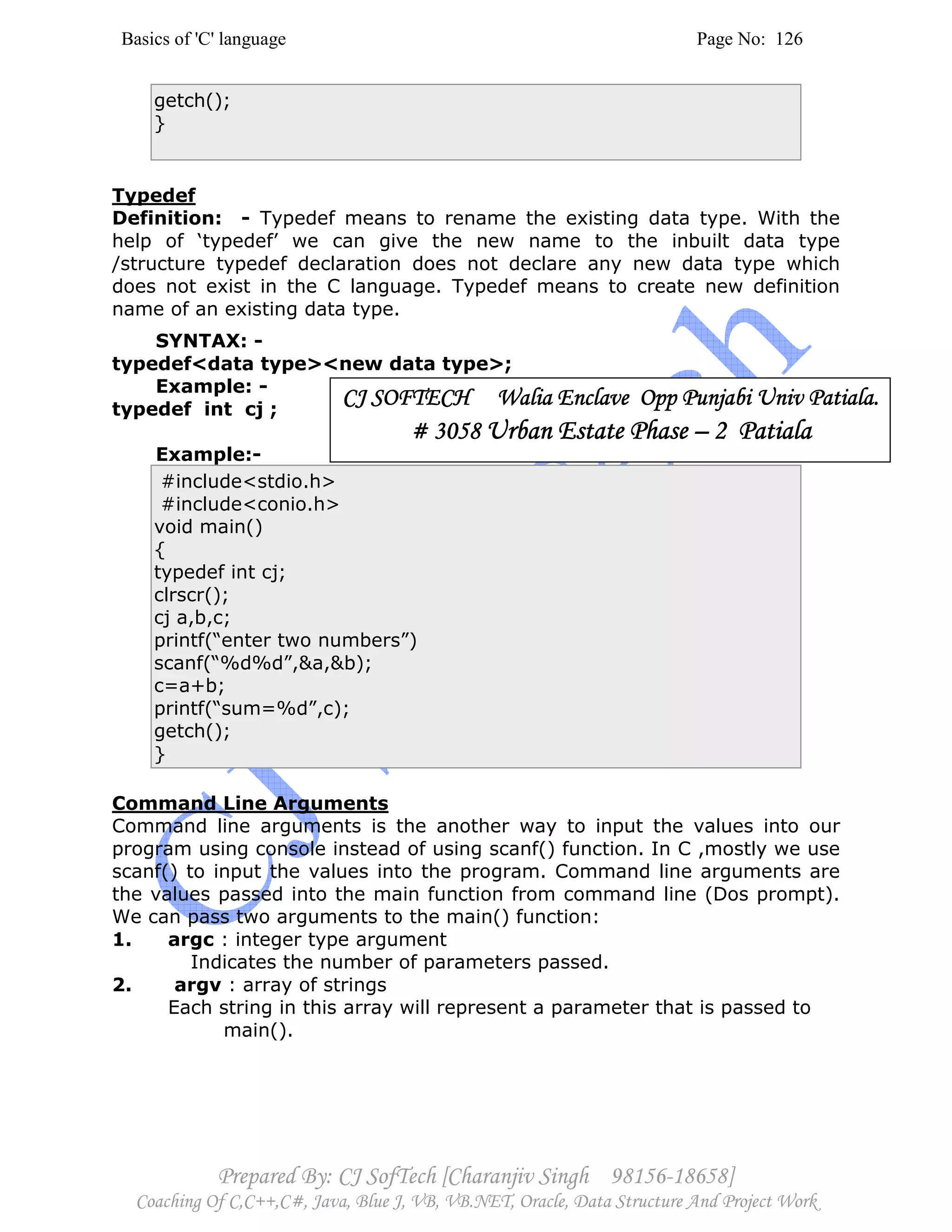 Basics of 'C' language Page No: 126
Prepared By: CJ SofTech [Charanjiv Singh 98156-18658]
Coaching Of C,C++,C#, Java, Blue J, VB, VB.NET, Oracle, Data Structure And Project Work
getch();
}
Typedef
Definition: - Typedef means to rename the existing data type. With the
help of ‘typedef’ we can give the new name to the inbuilt data type
/structure typedef declaration does not declare any new data type which
does not exist in the C language. Typedef means to create new definition
name of an existing data type.
SYNTAX: -
typedef<data type><new data type>;
Example: -
typedef int cj ;
Example:-
#include<stdio.h>
#include<conio.h>
void main()
{
typedef int cj;
clrscr();
cj a,b,c;
printf(“enter two numbers”)
scanf(“%d%d”,&a,&b);
c=a+b;
printf(“sum=%d”,c);
getch();
}
Command Line Arguments
Command line arguments is the another way to input the values into our
program using console instead of using scanf() function. In C ,mostly we use
scanf() to input the values into the program. Command line arguments are
the values passed into the main function from command line (Dos prompt).
We can pass two arguments to the main() function:
1. argc : integer type argument
Indicates the number of parameters passed.
2. argv : array of strings
Each string in this array will represent a parameter that is passed to
main().
CJ SOFTECH WaliaCJ SOFTECH WaliaCJ SOFTECH WaliaCJ SOFTECH Walia Enclave Opp Punjabi Univ Patiala.Enclave Opp Punjabi Univ Patiala.Enclave Opp Punjabi Univ Patiala.Enclave Opp Punjabi Univ Patiala.
# 3058# 3058# 3058# 3058 Urban Estate PhaseUrban Estate PhaseUrban Estate PhaseUrban Estate Phase –––– 2 Patiala2 Patiala2 Patiala2 Patiala
 