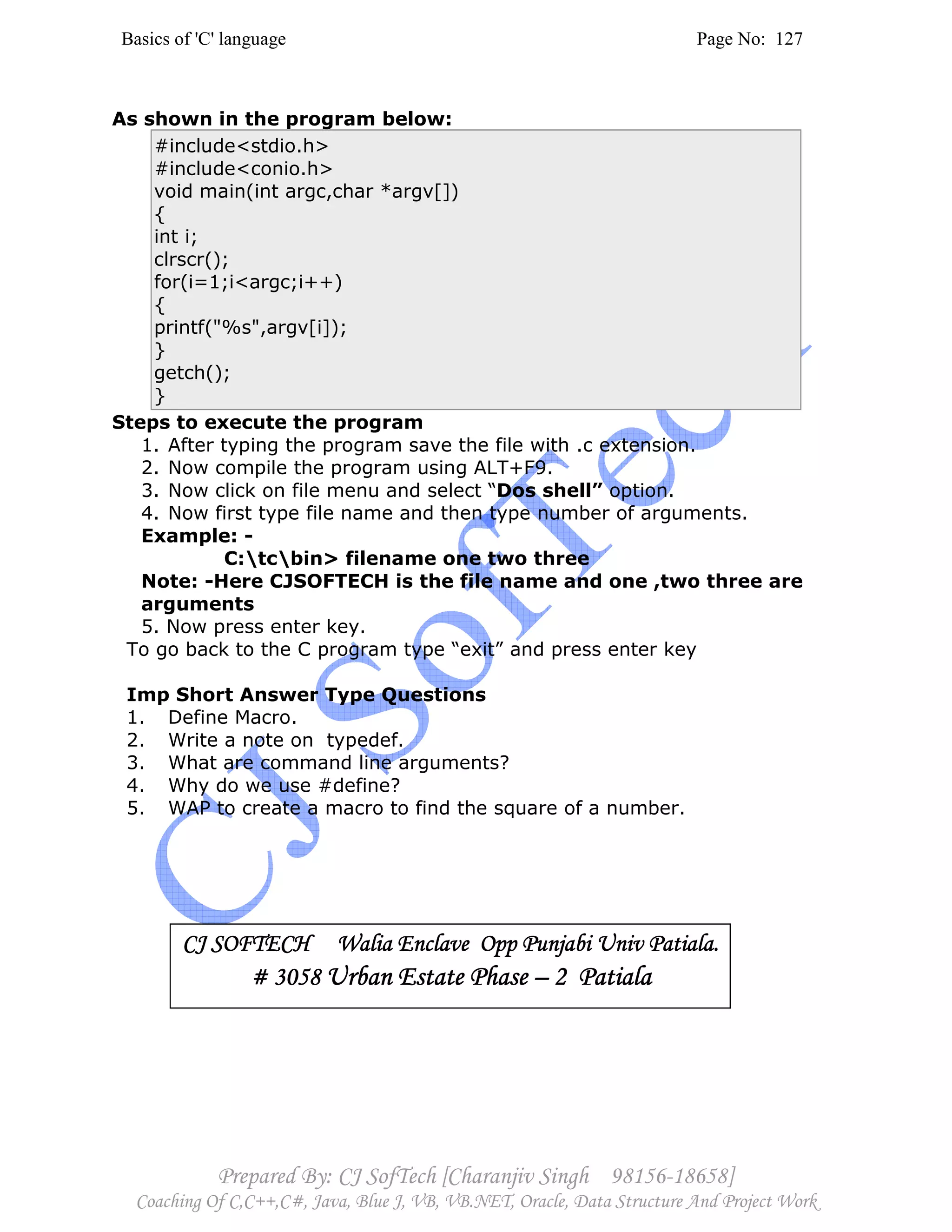 Basics of 'C' language Page No: 127
Prepared By: CJ SofTech [Charanjiv Singh 98156-18658]
Coaching Of C,C++,C#, Java, Blue J, VB, VB.NET, Oracle, Data Structure And Project Work
As shown in the program below:
#include<stdio.h>
#include<conio.h>
void main(int argc,char *argv[])
{
int i;
clrscr();
for(i=1;i<argc;i++)
{
printf("%s",argv[i]);
}
getch();
}
Steps to execute the program
1. After typing the program save the file with .c extension.
2. Now compile the program using ALT+F9.
3. Now click on file menu and select “Dos shell” option.
4. Now first type file name and then type number of arguments.
Example: -
C:tcbin> filename one two three
Note: -Here CJSOFTECH is the file name and one ,two three are
arguments
5. Now press enter key.
To go back to the C program type “exit” and press enter key
Imp Short Answer Type Questions
1. Define Macro.
2. Write a note on typedef.
3. What are command line arguments?
4. Why do we use #define?
5. WAP to create a macro to find the square of a number.
CJ SOFTECH Walia Enclave Opp Punjabi Univ Patiala.CJ SOFTECH Walia Enclave Opp Punjabi Univ Patiala.CJ SOFTECH Walia Enclave Opp Punjabi Univ Patiala.CJ SOFTECH Walia Enclave Opp Punjabi Univ Patiala.
# 3058# 3058# 3058# 3058 Urban Estate PhaseUrban Estate PhaseUrban Estate PhaseUrban Estate Phase –––– 2222 PatialaPatialaPatialaPatiala
 
