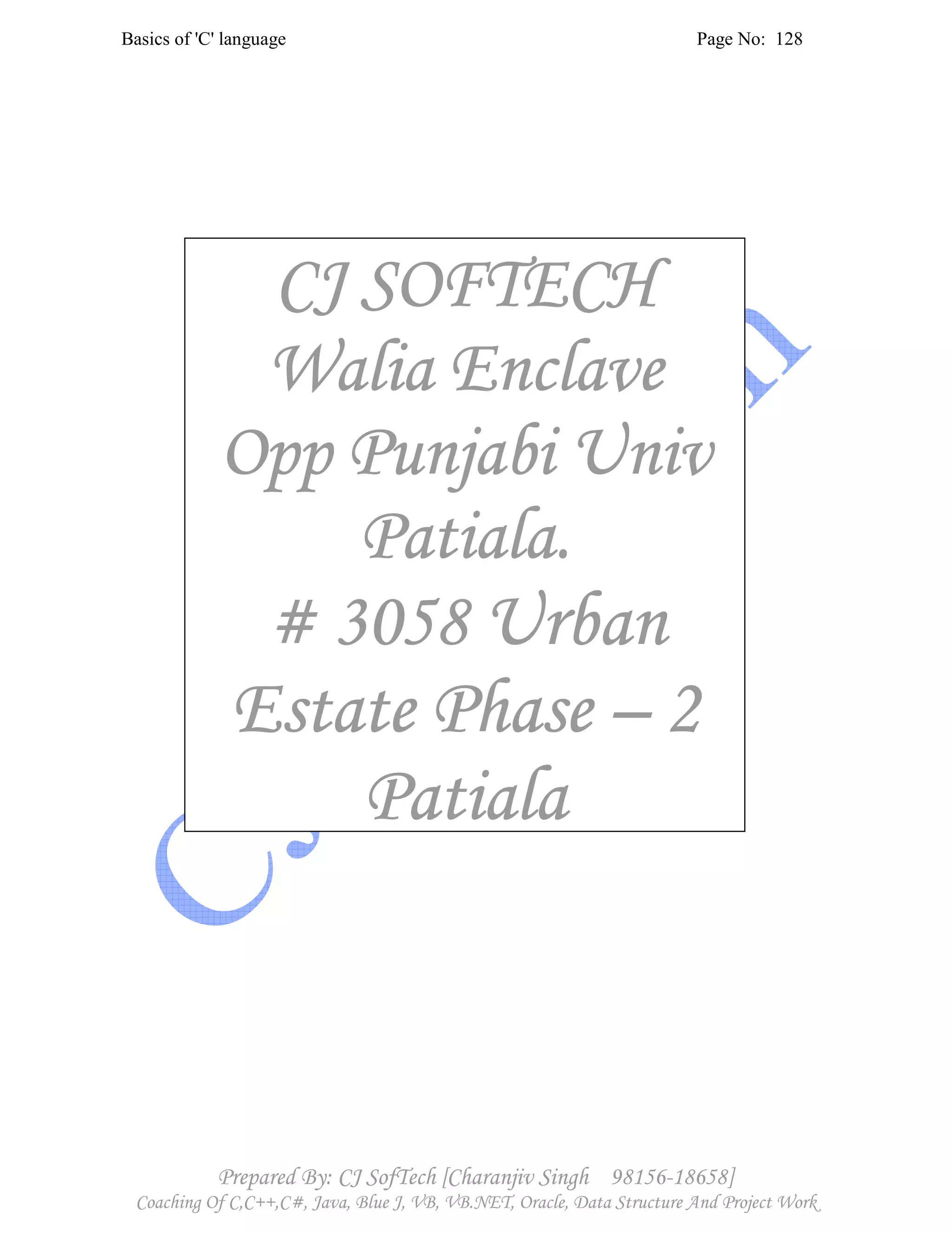 Basics of 'C' language Page No: 128
Prepared By: CJ SofTech [Charanjiv Singh 98156-18658]
Coaching Of C,C++,C#, Java, Blue J, VB, VB.NET, Oracle, Data Structure And Project Work
CJ SOFTECHCJ SOFTECHCJ SOFTECHCJ SOFTECH
Walia EnclaveWalia EnclaveWalia EnclaveWalia Enclave
Opp Punjabi UnivOpp Punjabi UnivOpp Punjabi UnivOpp Punjabi Univ
Patiala.Patiala.Patiala.Patiala.
# 3058# 3058# 3058# 3058 UrbanUrbanUrbanUrban
Estate PhaseEstate PhaseEstate PhaseEstate Phase –––– 2222
PatialaPatialaPatialaPatiala
 