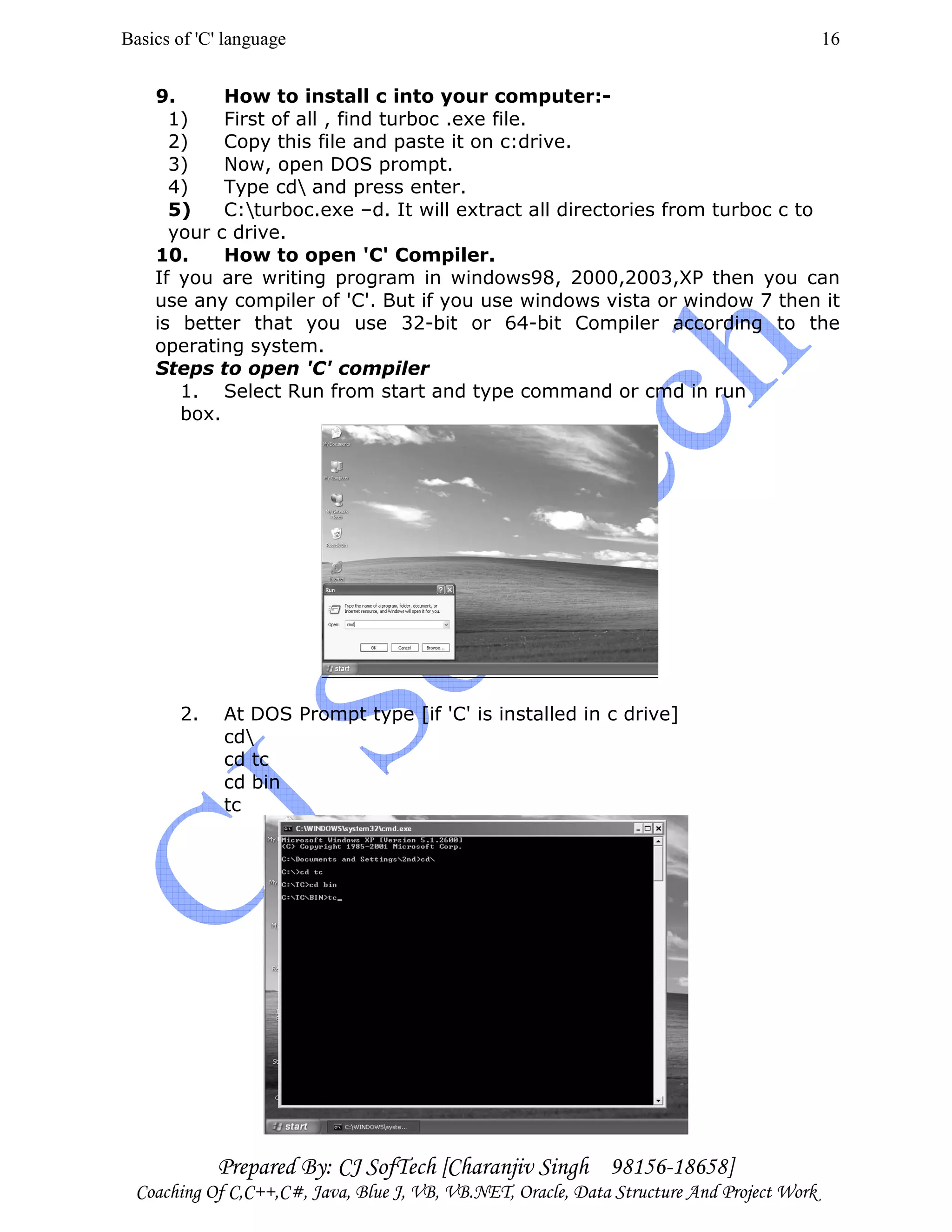 Basics of 'C' language
Prepared By: CJ SofTech [Charanjiv Singh 98156-18658]
Coaching Of C,C++,C#, Java, Blue J, VB, VB.NET, Oracle, Data Structure And Project Work
16
9. How to install c into your computer:-
1) First of all , find turboc .exe file.
2) Copy this file and paste it on c:drive.
3) Now, open DOS prompt.
4) Type cd and press enter.
5) C:turboc.exe –d. It will extract all directories from turboc c to
your c drive.
10. How to open 'C' Compiler.
If you are writing program in windows98, 2000,2003,XP then you can
use any compiler of 'C'. But if you use windows vista or window 7 then it
is better that you use 32-bit or 64-bit Compiler according to the
operating system.
Steps to open 'C' compiler
1. Select Run from start and type command or cmd in run
box.
2. At DOS Prompt type [if 'C' is installed in c drive]
cd
cd tc
cd bin
tc
 