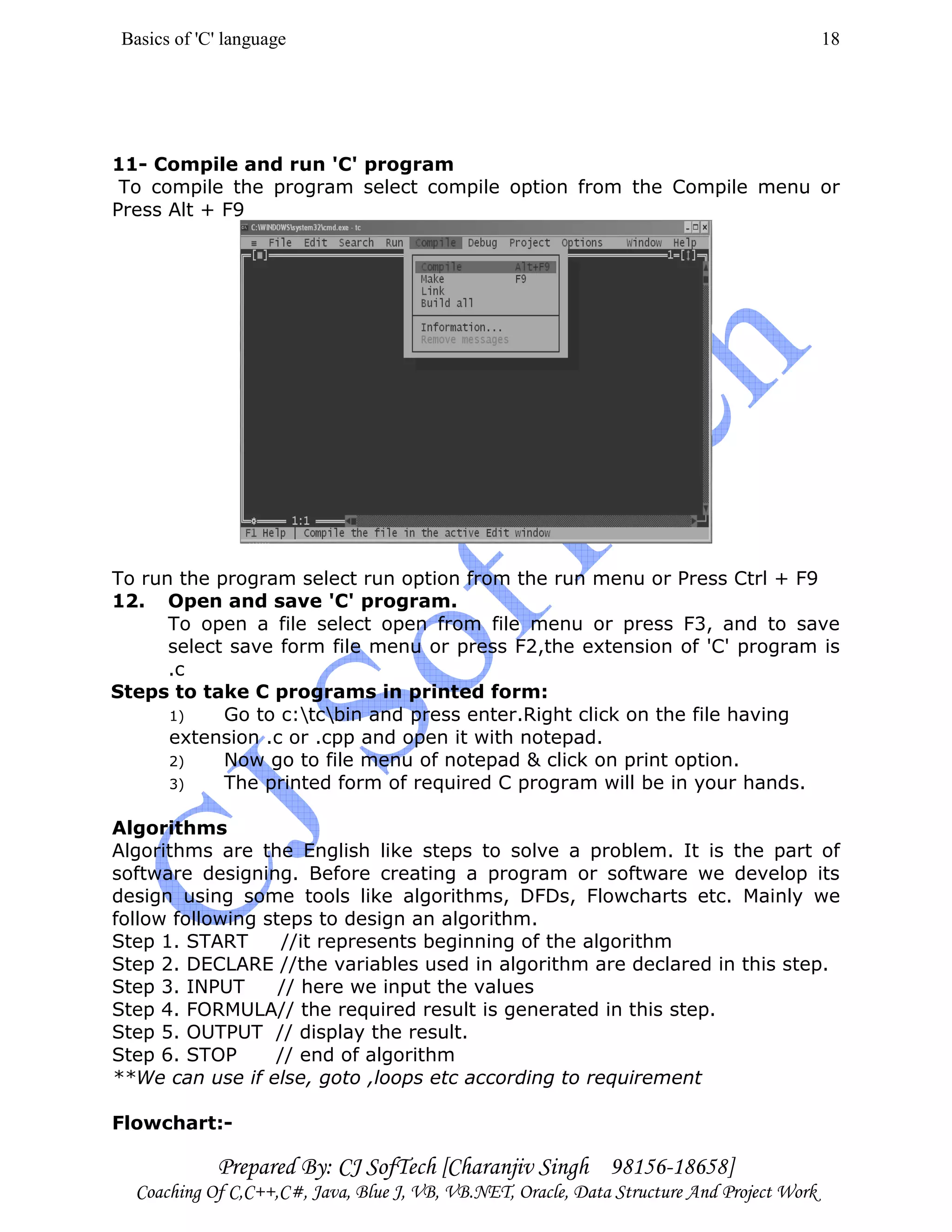Basics of 'C' language
Prepared By: CJ SofTech [Charanjiv Singh 98156-18658]
Coaching Of C,C++,C#, Java, Blue J, VB, VB.NET, Oracle, Data Structure And Project Work
18
11- Compile and run 'C' program
To compile the program select compile option from the Compile menu or
Press Alt + F9
To run the program select run option from the run menu or Press Ctrl + F9
12. Open and save 'C' program.
To open a file select open from file menu or press F3, and to save
select save form file menu or press F2,the extension of 'C' program is
.c
Steps to take C programs in printed form:
1) Go to c:tcbin and press enter.Right click on the file having
extension .c or .cpp and open it with notepad.
2) Now go to file menu of notepad & click on print option.
3) The printed form of required C program will be in your hands.
Algorithms
Algorithms are the English like steps to solve a problem. It is the part of
software designing. Before creating a program or software we develop its
design using some tools like algorithms, DFDs, Flowcharts etc. Mainly we
follow following steps to design an algorithm.
Step 1. START //it represents beginning of the algorithm
Step 2. DECLARE //the variables used in algorithm are declared in this step.
Step 3. INPUT // here we input the values
Step 4. FORMULA// the required result is generated in this step.
Step 5. OUTPUT // display the result.
Step 6. STOP // end of algorithm
**We can use if else, goto ,loops etc according to requirement
Flowchart:-
 